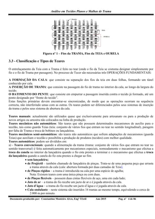 Análise em Tecidos Planos e Malhas de Trama
Documento produzido por: Constantino Monteiro Alves, Engº Têxtil Ano 2015 Pag. nº 4 de 86
Figura nº 1 – Fios da TRAMA, Fios da TEIA e OURELA
3.3 - Classificação e Tipos de Teares
O entrelaçamento da Teia com a Trama é feito no tear (onde o fio da Teia se costuma designar simplesmente por
fio e o fio de Trama por passagem). No processo de Tecer são necessárias três OPERAÇÕES FUNDAMENTAIS:
A FORMAÇÃO DA CALA: que consiste na separação dos fios da teia em duas folhas, formando um túnel
conhecido por cala.
A INSERÇÃO DE TRAMA: que consiste na passagem do fio de trama no interior da cala, ao longo da largura do
tecido.
O BATIMENTO DO PENTE: que consiste em empurrar a passagem inserida contra o tecido já formado, até um
ponto designado por “frente do tecido”.
Estas funções primárias devem encontrar-se sincronizadas, de modo que as operações ocorram na sequência
correcta, não interferindo umas com as outras. Os teares podem ser diferenciados pelos seus sistemas de inserção
da trama e pelos seus sistema de abertura da cala.
Teares manuais: actualmente são utilizados quase que exclusivamente para artesanato ou para a produção de
novos artigos ou amostra não colocados na linha de produção.
Teares mecânicos não automáticos: São teares que não possuem determinados mecanismos de auxílio para o
tecelão, tais como guarda Teias (teia: conjunto de vários fios que entram no tear no sentido longitudinal), paragem
por falta de Trama e troca de bobines ou lançadeiras.
Teares mecânicos semi-automáticos: são teares não automáticos que sofrem adaptações de mecanismos (guarda
Teias) que auxiliam o tecelão e possibilita a produção de produtos (tecidos) com melhor qualidade.
Teares automáticos: podem ser divididos em:
a) - Teares convencionais: quando a alimentação da trama (trama: conjunto de vários fios que entram no tear no
sentido transversal) é feita automaticamente por mecanismos especiais, nomeadamente o mecanismo que efectua a
troca da canela no interior da lançadeira quando o fio esta prestes a terminar e o mecanismo que efectua a troca
da lançadeira quando a canela do fio esta prestes a chegar ao fim.
 sem lançadeira;
 de Projéctil – também chamado de lançadeira de pinças. Trata-se de uma pequena peça que arrasta
a trama através da cala (cala: abertura formada por duas camadas de Teia);
 de Pinças rígidas – a trama é introduzida na cala por uma espécie de agulha;
Nota: Existem teares com uma única pinça ou com duas.
 de Pinças flexíveis – possuem duas cintas flexíveis de aço, uma em cada lado;
 Jato de ar – a trama do fio recebe um jacto de ar e é jogada através da cala.
 Jato d’água – a trama do fio recebe um jacto d’água e é jogada através da cala.
 Cala ondulante – neste sistema são inseridos 16 tramas ao mesmo tempo, equivalendo a cerca de
2.000 m por minuto.
 