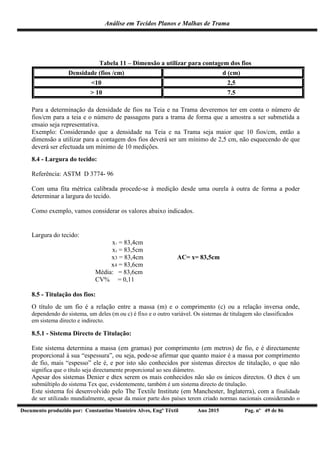 Análise em Tecidos Planos e Malhas de Trama
Documento produzido por: Constantino Monteiro Alves, Engº Têxtil Ano 2015 Pag. nº 49 de 86
Tabela 11 – Dimensão a utilizar para contagem dos fios
Densidade (fios /cm) d (cm)
<10 2,5
> 10 7.5
Para a determinação da densidade de fios na Teia e na Trama deveremos ter em conta o número de
fios/cm para a teia e o número de passagens para a trama de forma que a amostra a ser submetida a
ensaio seja representativa.
Exemplo: Considerando que a densidade na Teia e na Trama seja maior que 10 fios/cm, então a
dimensão a utilizar para a contagem dos fios deverá ser um mínimo de 2,5 cm, não esquecendo de que
deverá ser efectuada um mínimo de 10 medições.
8.4 - Largura do tecido:
Referência: ASTM D 3774- 96
Com uma fita métrica calibrada procede-se à medição desde uma ourela à outra de forma a poder
determinar a largura do tecido.
Como exemplo, vamos considerar os valores abaixo indicados.
Largura do tecido:
x1 = 83,4cm
x2 = 83,5cm
x3 = 83,4cm AC= x= 83,5cm
x4 = 83,6cm
Média: = 83,6cm
CV% = 0,11
8.5 - Titulação dos fios:
O título de um fio é a relação entre a massa (m) e o comprimento (c) ou a relação inversa onde,
dependendo do sistema, um deles (m ou c) é fixo e o outro variável. Os sistemas de titulagem são classificados
em sistema directo e indirecto.
8.5.1 - Sistema Directo de Titulação:
Este sistema determina a massa (em gramas) por comprimento (em metros) de fio, e é directamente
proporcional à sua “espessura”, ou seja, pode-se afirmar que quanto maior é a massa por comprimento
de fio, mais “espesso” ele é, e por isto são conhecidos por sistemas directos de titulação, o que não
significa que o título seja directamente proporcional ao seu diâmetro.
Apesar dos sistemas Denier e dtex serem os mais conhecidos não são os únicos directos. O dtex é um
submúltiplo do sistema Tex que, evidentemente, também é um sistema directo de titulação.
Este sistema foi desenvolvido pelo The Textile Institute (em Manchester, Inglaterra), com a finalidade
de ser utilizado mundialmente, apesar da maior parte dos países terem criado normas nacionais considerando o
 