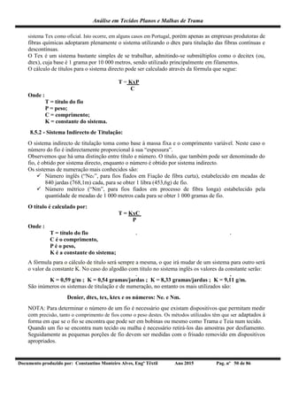 Análise em Tecidos Planos e Malhas de Trama
Documento produzido por: Constantino Monteiro Alves, Engº Têxtil Ano 2015 Pag. nº 50 de 86
sistema Tex como oficial. Isto ocorre, em alguns casos em Portugal, porém apenas as empresas produtoras de
fibras químicas adoptaram plenamente o sistema utilizando o dtex para titulação das fibras contínuas e
descontínuas.
O Tex é um sistema bastante simples de se trabalhar, admitindo-se submúltiplos como o decitex (ou,
dtex), cuja base é 1 grama por 10 000 metros, sendo utilizado principalmente em filamentos.
O cálculo de títulos para o sistema directo pode ser calculado através da fórmula que segue:
T = KxP
C
Onde :
T = título do fio
P = peso;
C = comprimento;
K = constante do sistema.
8.5.2 - Sistema Indirecto de Titulação:
O sistema indirecto de titulação toma como base à massa fixa e o comprimento variável. Neste caso o
número do fio é indirectamente proporcional à sua “espessura”.
Observemos que há uma distinção entre título e número. O título, que também pode ser denominado do
fio, é obtido por sistema directo, enquanto o número é obtido por sistema indirecto.
Os sistemas de numeração mais conhecidos são:
 Número inglês (“Nec”, para fios fiados em Fiação de fibra curta), estabelecido em meadas de
840 jardas (768,1m) cada, para se obter 1 libra (453,6g) de fio.
 Número métrico (“Nm”, para fios fiados em processo de fibra longa) estabelecido pela
quantidade de meadas de 1 000 metros cada para se obter 1 000 gramas de fio.
O título é calculado por:
T = KxC
P
Onde :
T = título do fio
C é o comprimento,
P é o peso,
K é a constante do sistema;
A fórmula para o cálculo de título será sempre a mesma, o que irá mudar de um sistema para outro será
o valor da constante K. No caso do algodão com título no sistema inglês os valores da constante serão:
K = 0,59 g/m ; K = 0,54 gramas/jardas ; K = 8,33 gramas/jardas ; K = 9,11 g/m.
São inúmeros os sistemas de titulação e de numeração, no entanto os mais utilizados são:
Denier, dtex, tex, ktex e os números: Nec e Nm.
NOTA: Para determinar o número de um fio é necessário que existam dispositivos que permitam medir
com precisão, tanto o comprimento de fios como o peso destes. Os métodos utilizados têm que ser adaptados à
forma em que se o fio se encontra que pode ser em bobinas ou mesmo como Trama e Teia num tecido.
Quando um fio se encontra num tecido ou malha é necessário retirá-los das amostras por desfiamento.
Seguidamente as pequenas porções de fio devem ser medidas com o frisado removido em dispositivos
apropriados.
 