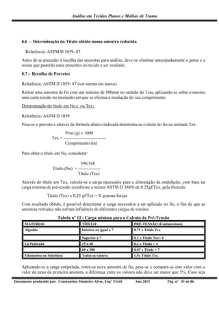 Análise em Tecidos Planos e Malhas de Trama
Documento produzido por: Constantino Monteiro Alves, Engº Têxtil Ano 2015 Pag. nº 51 de 86
8.6 – Determinação do Título obtido numa amostra reduzida
Referência: ASTM D 1059- 87
Antes de se proceder à recolha das amostras para análise, deve-se eliminar antecipadamente a goma e a
resina que poderão estar presentes no tecido a ser avaliado.
8.7 - Recolha de Provetes
Referência: ASTM D 1059- 87 (ver norma em anexo)
Retirar uma amostra de fio com um mínimo de 500mm no sentido do Teia, aplicando-se sobre o mesmo
uma certa tensão no momento em que se efectua a mediação do seu comprimento.
Determinação do título em Ne e ou Tex:
Referência: ASTM D 1059
Pesa-se o provete e através da fórmula abaixo indicada determina-se o título do fio na unidade Tex.
Peso (g) x 1000
Tex = -----------------------------
Comprimento (m)
Para obter o título em Ne, considerar:
590,548
Título (Ne) = ---------------
Título (Tex)
Através do título em Tex, calcula-se a carga necessária para a eliminação da ondulação, com base na
carga mínima de pré-tensão (conforme a norma ASTM D 3883) de 0.25gf/Tex, pela fórmula:
Titulo (Tex) x 0,25 gf/Tex = X gramas forças
Com resultado obtido, é possível determinar a carga necessária a ser aplicada no fio, a fim de que as
amostras retiradas não sofram influência de diferentes cargas de tensões.
Tabela nº 12 - Carga mínima para o Calculo da Pré-Tensão
MATERIAL TÍTULO PRÉ-TENSÃO (Centinewtons)
Algodão Inferior ou igual a 7 0.75 x Título Tex
Superior a 7 0.2 x Título Tex+ 4
Lã Penteada 15 a 60 0.2 x Título + 4
60 a 300 0.07 x Título + 7
Filamentos ou Sintéticos Todos os valores 1.5x Título Tex.
Aplicando-se a carga estipulada, retira-se nova amostra de fio, pesa-se e compara-se este valor com o
valor do peso da primeira amostra, a diferença entre os valores não deve ser maior que 5%. Caso seja
 