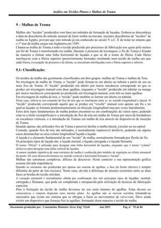 Análise em Tecidos Planos e Malhas de Trama
Documento produzido por: Constantino Monteiro Alves, Engº Têxtil Ano 2015 Pag. nº 55 de 86
9 – Malhas de Trama
Malhas são “tecidos” produzidos com base em métodos de formação de laçadas. Embora se desconheça
a data da descoberta do método manual de fazer malha ou tricotar, recentes descobertas de “tecidos” de
malha no Egipto, provam que este método já era conhecido no século V a.C. É de notar no entanto que
o 1º tear de malha surgiu nas Inglaterra em 1589.
Chama-se malha de Trama a todo o tecido produzido por processos de fabricação nos quais pelo menos
um fio de Trama é transformado em malha. Durante o processo de tricotagem, o fio de Trama é frisado
da maneira a formar uma linha horizontal de laçadas a que se dá o nome de fileira. Cada fileira
interlaça-se com a fileira superior (posteriormente formada) resultando num tecido de malha um que
cada fileira, à excepção da primeira e da última, se encontram interlaçadas com a fileira superior e inferior.
9.1- Classificação:
Os tecidos de malha são geralmente classificados em dois grupos: malhas de Trama e malhas de Teia.
Na tricotagem de malha de Trama, o “tecido” pode formar-se em aberto ou tubular a partir de um ou
mais fios de Trama. O “tecido” produzido em aberto por meios mecânicos corresponde ao que se
produz em tricotagem manual com duas agulhas, enquanto o “tecido” produzido em tubular ou manga
por meios mecânicos corresponde ao produzido em tricotagem manual, com três ou mais agulhas.
Em tricotagem de malha de teia, o “tecido” pode também se formar em aberto ou tubular.
Neste caso, utiliza-se um conjunto de fios de teia que se interlaçam entre si, no sentido longitudinal e lateral. O
“tecido” produzido corresponde aquele que se produz em “croché” manual com apenas um fio e no
qual as laçadas se formam predominantemente na direcção longitudinal mas por vezes lateralmente.
Estes dois tipos fundamentais de malha podem encontrar-se em combinações de vários tipos, podendo
citar-se a título exemplificativo a introdução de fios de teia em malha de Trama por meio de bordadores
ou riscadores verticais, e a introdução de Tramas em malha de teia através de dispositivos de inserção
de Trama.
Quando apenas são utilizados fios de Trama é possível desfiar a malha lateral, circular ou na espiral
Contudo, quando fios de teia são utilizados, é normalmente impossível desfiá-lo, podendo em alguns
casos desmanchar-se uma coluna longitudinal laçada a laçada.
A laçada é o elemento fundamental de um “tecido” de malha, normalmente formada por flexão do fio.
Os principais tipos de laçada são: a laçada normal, a laçada carregada e a laçada flutuante.
O termo “fileira” é utilizado para designar uma linha horizontal de laçadas, enquanto que o termo “coluna”
utiliza-se para designar uma linha vertical de laçadas.
A menor unidade repetitiva de uma estrutura de malha é conhecida por módulo de repetição ou célula estrutural
do ponto. Os seus desenvolvimentos no sentido vertical e horizontal formam o “tecido”.
Malhas são estruturas complexas, difíceis de descrever. Neste contexto a sua representação gráfica
assume elevada importância.
Quando as estruturas são produzidas por apenas um sistema de agulhas, a face da frente (direito) é sempre
diferente da parte de trás (avesso). Neste caso, devido à diferença de tensões existentes entre as duas
faces as bordas do tecido enrolam.
A variação estrutural é normalmente obtida por combinação dos três principais tipos de laçadas: normal,
carregada e flutuante, que pode ser completada e enriquecida pela utilização de técnicas de fabricação
especiais.
Para a formação do tecido de malha devemos ter um certo número de agulhas. Estas devem ser
consecutivas e estarem dispostas num mesmo plano. As agulhas não se movem sozinhas tornando-se
necessário que exista um sistema que as obrigue a fazer os movimentos de vai-e-vem. Deve ainda
existir um dispositivo que forneça fios às agulhas, formando desta maneira o tecido de malha.
 