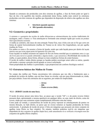 Análise em Tecidos Planos e Malhas de Trama
Documento produzido por: Constantino Monteiro Alves, Engº Têxtil Ano 2015 Pag. nº 56 de 86
Quando as estruturas são produzidas com dois sistemas de agulhas, a face da frente pode ser igual à
face da trás e há equilibro das tensões, produzindo desta forma, malha mais estável às estruturas
produzidas com dois sistemas de agulhas que dependem da disposição da relativa das agulhas nos dois
sistemas:
 Interlock (quando opostas)
 Rib (quando alternadas).
9.2- Geometria e propriedades
A estrutura e a geometria dos tecidos de malha diferenciam-se substancialmente dos tecidos tradicionais de
tecelagem, onde a Trama e o Teia entrelaçam-se formando uma armação rígida que resulta em produto
final especialmente resistente.
A malha ao contrário, não nasce de uma armação Trama-Teia, mas é feita com um só fio que corre em
forma de espiral horizontalmente (malhas de Trama) ou de vários fios longitudinais, um por agulha
(malhas de Teia).
Em ambos os casos o fio assume a forma de laçada, sendo que cada laçada passa por dentro da laçada
anterior sem que exista algum ponto de ligamento fixo entre elas.
Essas laçadas ou malhas assumem um aspecto de fios em forma senoidal que se sustentam entre si e que
são livres para mover-se quando submetidas a alguma tensão, o que caracteriza a flexibilidade dos tecidos de
malha, os quais podem, dessa forma, abraçar as mais complexas formas do corpo humano.
O tecido de malha é ainda elástico porque as laçadas podem escorregar umas sobre as outras, quando
sob tensão e retornar a posição inicial quando se cessa a solicitação.
Outra propriedade das malhas é a porosidade, o que proporciona um conforto fisiológico notável.
9.3 -Estruturas básicas das Malhas de Trama
No campo das malhas por Trama encontramos três estruturas que nos dão o fundamento para a
produção de tecidos de malhas, seja em base linear ou circular, seja por peça dimensionada ou, ainda,
por peça tubular. Essas três estruturas são as seguintes, por ordem de simplicidade:
- Jersey
- Rib
- Ponto reverso (link).
9.3.1 - JERSEY (tecido de uma face).
O tecido de jersey possui uma única face, ao passo que o tecido "rib" e o de ponto reverso (links)
possuem duas, apresentando a mesma aparência em qualquer deles, ou seja, tanto do direito, como do
avesso, ainda que suas estruturas sejam completamente diferentes uma das outras.
Como pode ser notado, é característica do tecido de jersey repousar ao entrelaçamento de pontos na
mesma direcção, no lado direito, ao passo que no avesso notamos as laçadas produzidas de forma
semicircular. A produção de tecido de jersey é feita em máquinas que possuem um único conjunto de
agulhas (uma fileira ou face simples). No entanto, também podemos tecê-lo em máquinas que
disponham de dois conjuntos de agulhas (dupla face), onde naturalmente só se verificará a tricotagem num dos
conjuntos da agulha (fileira simples).
 