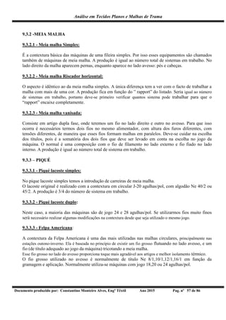 Análise em Tecidos Planos e Malhas de Trama
Documento produzido por: Constantino Monteiro Alves, Engº Têxtil Ano 2015 Pag. nº 57 de 86
9.3.2 -MEIA MALHA
9.3.2.1 - Meia malha Simples:
É a contextura básica das máquinas de uma fileira simples. Por isso esses equipamentos são chamados
também de máquinas de meia malha. A produção é igual ao número total de sistemas em trabalho. No
lado direito da malha aparecem pernas, enquanto aparece no lado avesso: pés e cabeças.
9.3.2.2 - Meia malha Riscador horizontal:
O aspecto é idêntico ao da meia malha simples. A única diferença tem a ver com o facto de trabalhar a
malha com mais de uma cor. A produção fica em função do ” rapport” do listado. Seria igual ao número
de sistemas em trabalho, portanto deve-se primeiro verificar quantos sistema pode trabalhar para que o
“rapport” encaixe completamente.
9.3.2.3 - Meia malha vanisada:
Consiste em artigo dupla fase, onde teremos um fio no lado direito e outro no avesso. Para que isso
ocorra é necessários termos dois fios no mesmo alimentador, com altura dos furos diferentes, com
tensões diferentes, de maneira que esses fios formam malhas em paralelos. Deve-se cuidar na escolha
dos títulos, pois é a somatória dos dois fios que deve ser levado em conta na escolha no jogo da
máquina. O normal é uma composição com o fio de filamento no lado externo e fio fiado no lado
interno. A produção é igual ao número total de sistema em trabalho.
9.3.3 – PIQUÉ
9.3.3.1 - Piqué lacoste simples:
No pique lacoste simples temos a introdução de carreiras de meia malha.
O lacoste original é realizado com a contextura em circular J-20 agulhas/pol, com algodão Ne 40/2 ou
45/2. A produção é 3/4 do número de sistema em trabalho.
9.3.3.2 - Piqué lacoste duplo:
Neste caso, a maioria das máquinas são de jogo 24 e 28 agulhas/pol. Se utilizarmos fios muito finos
será necessário realizar algumas modificações na contextura desde que seja utilizado o mesmo jogo.
9.3.3.3 - Felpa Americana:
A contextura da Felpa Americana é uma das mais utilizadas nas malhas circulares, principalmente nas
estações outono-inverno. Ela é baseada no princípio de existir um fio grosso flutuando no lado avesso, e um
fio (de título adequado ao jogo da máquina) tricotando a meia malha.
Esse fio grosso no lado do avesso proporciona toque mais agradável aos artigos e melhor isolamento térmico.
O fio grosso utilizado no avesso é normalmente de título Ne 8/1,10/1,12/1,16/1 em função da
gramagem e aplicação. Normalmente utiliza-se máquinas com jogo 18,20 ou 24 agulhas/pol.
 