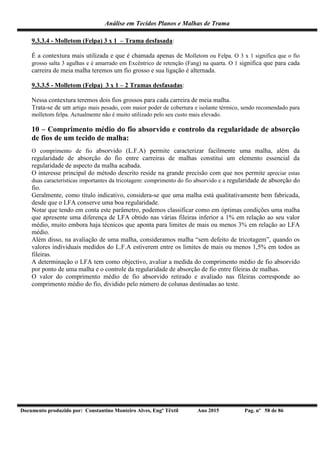 Análise em Tecidos Planos e Malhas de Trama
Documento produzido por: Constantino Monteiro Alves, Engº Têxtil Ano 2015 Pag. nº 58 de 86
9.3.3.4 - Molletom (Felpa) 3 x 1 – Trama desfasada:
É a contextura mais utilizada e que é chamada apenas de Molletom ou Felpa. O 3 x 1 significa que o fio
grosso salta 3 agulhas e é amarrado em Excêntrico de retenção (Fang) na quarta. O 1 significa que para cada
carreira de meia malha teremos um fio grosso e sua ligação é alternada.
9.3.3.5 - Molletom (Felpa) 3 x 1 – 2 Tramas desfasadas:
Nessa contextura teremos dois fios grossos para cada carreira de meia malha.
Trata-se de um artigo mais pesado, com maior poder de cobertura e isolante térmico, sendo recomendado para
molletom felpa. Actualmente não é muito utilizado pelo seu custo mais elevado.
10 – Comprimento médio do fio absorvido e controlo da regularidade de absorção
de fios de um tecido de malha:
O comprimento de fio absorvido (L.F.A) permite caracterizar facilmente uma malha, além da
regularidade de absorção do fio entre carreiras de malhas constitui um elemento essencial da
regularidade de aspecto da malha acabada.
O interesse principal do método descrito reside na grande precisão com que nos permite apreciar estas
duas características importantes da tricotagem: comprimento do fio absorvido e a regularidade de absorção do
fio.
Geralmente, como título indicativo, considera-se que uma malha está qualitativamente bem fabricada,
desde que o LFA conserve uma boa regularidade.
Notar que tendo em conta este parâmetro, podemos classificar como em óptimas condições uma malha
que apresente uma diferença de LFA obtido nas várias fileiras inferior a 1% em relação ao seu valor
médio, muito embora haja técnicos que aponta para limites de mais ou menos 3% em relação ao LFA
médio.
Além disso, na avaliação de uma malha, consideramos malha “sem defeito de tricotagem”, quando os
valores individuais medidos do L.F.A estiverem entre os limites de mais ou menos 1,5% em todos as
fileiras.
A determinação o LFA tem como objectivo, avaliar a medida do comprimento médio de fio absorvido
por ponto de uma malha e o controle da regularidade de absorção de fio entre fileiras de malhas.
O valor do comprimento médio de fio absorvido retirado e avaliado nas fileiras corresponde ao
comprimento médio do fio, dividido pelo número de colunas destinadas ao teste.
 