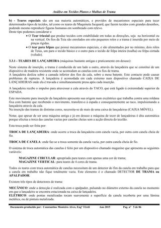 Análise em Tecidos Planos e Malhas de Trama
Documento produzido por: Constantino Monteiro Alves, Engº Têxtil Ano 2015 Pag. nº 5 de 86
b) - Teares especiais são em sua maioria automáticos, e providos de mecanismos especiais para tecer
determinados tipos de tecidos, tal como os teares de Maquineta Jacquard, que fazem tecidos com grandes desenhos,
podendo mesmo reproduzir figuras humanas em sombreado com relevo.
Deste tipo podemos considerar o
 O Tear triaxial que produz tecidos com estabilidade em todas as direcções, seja na horizontal ou
na vertical. Os fios da Teia são enrolados em oito pequenos rolos e a trama é inserida por meio de
pinças rígidas.
 O tear para felpas que possui mecanismos especiais, e são alimentados por no mínimo, dois rolos
de Teias, um para o tecido básico e o outro para o tecido de felpa inteira (toalha) ou felpa cortada
(veludo).
3.3.1 - TEARES DE LANÇADEIRA (máquinas bastante antigas e praticamente em desuso):
Neste sistema de inserção, a trama é conduzida de um lado a outro, através da lançadeira que se constitui de um
dispositivo de madeira resistente onde se acomodam as canelas com os fios de trama.
A lançadeira desliza sobre a camada inferior dos fios da cala, sobre a mesa batente. Este contacto pode causar
problemas de rupturas. A lançadeira é acomodada em cada extremo num dispositivo chamado CAIXA DE
LANÇADEIRAS onde ela é travada e simultaneamente presa após cada inserção.
A lançadeira recebe o impulso para atravessar a cala através do TACO, que está ligado à extremidade superior da
ESPADA.
Este movimento para inserção da lançadeira apresenta sua origem num excêntrico que trabalha contra uma roldana
fixa com batente que recebendo o movimento, transfere-o à espada e consequentemente ao taco, impulsionando a
lançadeira através da cala.
Na inserção das tramas de distintas cores, necessita-se de mais de uma caixa de lançadeiras (CAIXA MÓVEL).
Notar, que apesar de ser uma máquina antiga e já em desuso a máquina de tecer de lançadeiras é dita automática
porque efectua a troca das canelas vazias por canelas cheias sem a acção directa do tecelão.
Esta troca pode ser feita por:
TROCA DE LANÇADEIRA: onde ocorre a troca da lançadeira com canela vazia, por outra com canela cheia de
fio.
TROCA DE CANELA: onde faz-se a troca somente da canela vazia, por outra canela cheia de fio.
O sistema de troca automática das canelas é feito por um dispositivo chamado magazine que apresenta as seguintes
variáveis:
MAGAZINE CIRCULAR: apropriado para teares com apenas uma cor de trama;
MAGAZINE VERTICAL: para teares de 4 cores de trama.
Todos os teares com troca automática de canelas necessitam de um detector do fim da canela em trabalho para que
a canela em trabalho não fique totalmente vazia. Este elemento é o chamado DETECTOR DE TRAMA ou
APALPADOR.
Existem três tipos de detectores de trama:
MECÂNICO: onde a detecção é realizada com o apalpador, pulsando no diâmetro externo da canela no momento
em que a lançadeira se encontra estacionada na caixa de lançadeira.
ELÉTRICO: onde pontas metalizadas tocam suavemente a superfície da canela recoberta por uma lâmina
metálica, ou de pintura metalizada.
 