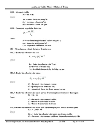 Análise em Tecidos Planos e Malhas de Trama
Documento produzido por: Constantino Monteiro Alves, Engº Têxtil Ano 2015 Pag. nº 61 de 86
11.10 - Massa do tecido
Mt = m1 + m2
Onde:
mt = massa do tecido, em g/m.
m1 = massa da teia , em g/m;
m2 = massa da trama, em g/m.
11.11 - Densidade superficial do tecido
Onde:
Dt = densidade superficial do tecido, em g/m2 ;
mt = massa do tecido, em g/m2 ;
Ltc = largura do tecido cru, em mm.
12.1 - Fórmula para cálculo do factor de cobertura
12.1.1 - Factor de cobertura da Teia
Onde:
K1 = factor de cobertura da Teia;
n1= fios/cm no tecido cru;
t t1= densidade linear do fio da Teia, em tex.
12.1.2 - Factor de cobertura da trama
Onde:
K2 = factor de cobertura da trama;
n2 = passagens/cm no tecido cru;
tt2 = densidade linear do fio da trama, em tex.
12.1.3 - Factor de cobertura do tecido para a determinação dos limites de Tecelagem
Kt = K1+K2
Onde:
Kt = factor de cobertura do tecido;
K1 = factor de cobertura da Teia;
K2 = factor de cobertura da trama
12.1.4 - Factor de cobertura do tecido pelo sistema inglês para limites de Tecelagem
KtNe = 1,046 x Kt
Onde:
KtNe = factor de cobertura do tecido no sistema inglês;
Kt = factor de cobertura do tecido no sistema internacional (SI).
 