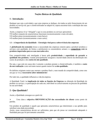Análise em Tecidos Planos e Malhas de Trama
Documento produzido por: Constantino Monteiro Alves, Engº Têxtil Ano 2015 Pag. nº 62 de 86
Noções Básicas de Qualidade
1 - Introdução:
Qualquer que seja a actividade a que uma empresa se dedique, ela traduz-se pelo fornecimento de um
produto ou serviço tal, que o cliente/utilizador ao adquiri-lo, espera encontrar nele a satisfação das suas
necessidades.
Assim, a empresa vê-se “obrigada” a que os seus produtos ou serviços apresentem:
 O melhor conjunto de características funcionais (economicamente o mais elevado);
 O melhor preço (economicamente o mais baixo);
 O melhor prazo (economicamente o mais curto);
1.1 - A Importância da Qualidade – Estratégia vital para a sobrevivência das empresas
A globalização da economia trouxe a necessidade das empresas estarem aptas a produzir produtos e
serviços com qualidade, de forma a satisfazerem os consumidores actuais e a competirem com os
produtos importados para os seus mercados alvo.
Esta competitividade está interligada à busca pela produtividade e capacidade de garantir a
qualidade dos produtos, visando principalmente assegurar a lucratividade através da diminuição dos
custos de produção e dos custos de não qualidade.
Ou seja, o que está em causa não é somente o produto perante o cliente/utilizador, é também o custo
da sua realização e este será tanto menor quanto menor for a não qualidade.
Os defeitos originam custos que oneram o produto final e, num mundo de competitividade, como este
em que se vive, é necessário saber minimizá-los!
Por tudo isto, a qualidade influencia a vida da empresa.
A Qualidade Total é a implicação de todas as funções da Empresa na obtenção da Qualidade do
produto ou serviço, e a participação de cada um, individual ou colectivamente na procura da qualidade
na sua actividade.
2 - Que Qualidade?
Assim, a Qualidade consegue-se a partir de:
 Uma clara e objectiva IDENTIFICAÇÃO das necessidades do cliente como ponto de
partida;
Um produto de qualidade é aquele que apresenta características que determinam a sua aptidão para
satisfazer uma dada necessidade.
Assim, essas características devem ser suficientes, para que ele possa ser considerado adequado à
finalidade para que foi previamente concebido.
 