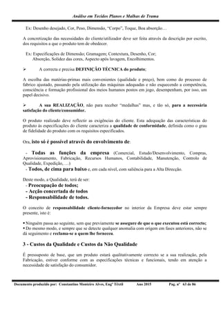 Análise em Tecidos Planos e Malhas de Trama
Documento produzido por: Constantino Monteiro Alves, Engº Têxtil Ano 2015 Pag. nº 63 de 86
Ex: Desenho desejado, Cor, Peso, Dimensão, “Corpo”, Toque, Boa absorção…
A concretização das necessidades do cliente/utilizador deve ser feita através da descrição por escrito,
dos requisitos a que o produto tem de obedecer.
Ex: Especificações de Dimensão; Gramagem; Contextura, Desenho, Cor;
Absorção, Solidez das cores, Aspecto após lavagem, Encolhimentos.
 A correcta e precisa DEFINIÇÃO TÉCNICA do produto;
A escolha das matérias-primas mais convenientes (qualidade e preço), bem como do processo de
fabrico ajustado, passando pela utilização das máquinas adequadas e não esquecendo a competência,
consciência e formação profissional dos meios humanos postos em jogo, desempenham, por isso, um
papel decisivo.
 A sua REALIZAÇÃO, não para receber “medalhas” mas, e tão só, para a necessária
satisfação do cliente/consumidor.
O produto realizado deve reflectir as exigências do cliente. Esta adequação das características do
produto às especificações do cliente caracteriza a qualidade de conformidade, definida como o grau
de fidelidade do produto com os requisitos especificados.
Ora, isto só é possível através do envolvimento de:
- Todas as funções da empresa (Comercial, Estudo/Desenvolvimento, Compras,
Aprovisionamento, Fabricação, Recursos Humanos, Contabilidade, Manutenção, Controlo de
Qualidade, Expedição, …)
- Todos, de cima para baixo e, em cada nível, com saliência para a Alta Direcção.
Deste modo, a Qualidade, terá de ser:
- Preocupação de todos;
- Acção concertada de todos
- Responsabilidade de todos.
O conceito de responsabilidade cliente-fornecedor no interior da Empresa deve estar sempre
presente, isto é:
 Ninguém passa ao seguinte, sem que previamente se assegure de que o que executou está correcto;
 Do mesmo modo, e sempre que se detecte qualquer anomalia com origem em fases anteriores, não se
dá seguimento e reclama-se a quem lhe forneceu.
3 - Custos da Qualidade e Custos da Não Qualidade
É pressuposto de base, que um produto estará qualitativamente correcto se a sua realização, pela
Fabricação, estiver conforme com as especificações técnicas e funcionais, tendo em atenção a
necessidade de satisfação do consumidor.
 