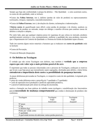 Análise em Tecidos Planos e Malhas de Trama
Documento produzido por: Constantino Monteiro Alves, Engº Têxtil Ano 2015 Pag. nº 64 de 86
Sempre que haja não conformidade é porque há defeitos – Não Qualidade – e estes acarretam custos,
os custos de não qualidade, onde se incluem:
 Custos das Falhas Internas, isto é, defeitos (perdas de valor do produto) ou reprocessamentos
(correcções, retoques, reparações, reacondicionamentos);
 Custos de Falhas Externas, isto é, devoluções de clientes, reclamações e indemnizações;
 Outros custos de quantificação mais difícil, como perdas de prestígio e de clientes, ausência ou
insuficiência de produto no mercado, tempo em diálogo e reuniões diversas para analisar causas de
defeitos e soluções a adoptar, …
Por outro lado, para que qualquer empresa possa ter segurança de que coloca no mercado, produtos
qualitativamente correctos e visa, constantemente, melhorar a qualidade dos seus produtos, necessita
que o Departamento de Controlo da Qualidade e o Sistema de Gestão da Qualidade sejam eficazes.
Tudo isto acarreta alguns meios materiais e humanos que se traduzem nos custos da qualidade onde
se incluem:
 Custos de Prevenção;
 Custos de Detecção (Inspecção).
4 - Os Defeitos na Tecelagem
É verdade que não existe Tecelagem sem defeitos, mas também é verdade que a empresa
espera que este valor seja o mais próximo possível do zero.
É importante que todas as pessoas relacionadas com o processo de Tecelagem, conheçam os motivos
que levam a que haja peças que mensalmente sejam segregadas, destinadas para defeito, e desta forma
entenderem a importância deste custo e a possibilidade de poupança inerente.
As peças defeituosas provocadas na Tecelagem, e o respectivo custo de não qualidade, é originado pela
perda no:
 preço de venda (diferença entre o preço/Kg de 1ª qualidade e 2ª qualidade)
 custo de reposição (nova produção) e perda de capacidade produtiva,
 e possível indemnização pelo atraso na entrega da encomenda,
motiva a formação nas boas práticas de trabalho numa tecelagem e sensibilização dos funcionários
para a necessidade de mudança comportamental que conduz à diminuição de produtos não
conformes.
Tecelagem Tecelagem
Felpo
Americano
Tecelagem
Felpo
Jacquard
Nº peças
Nº kg
% Defeito (kg)
Perda por venda como
2ª qualidade
À qual ainda teremos de adicionar, outras perdas possíveis…
 