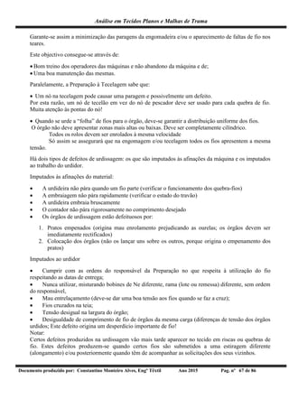 Análise em Tecidos Planos e Malhas de Trama
Documento produzido por: Constantino Monteiro Alves, Engº Têxtil Ano 2015 Pag. nº 67 de 86
Garante-se assim a minimização das paragens da engomadeira e/ou o aparecimento de faltas de fio nos
teares.
Este objectivo consegue-se através de:
 Bom treino dos operadores das máquinas e não abandono da máquina e de;
 Uma boa manutenção das mesmas.
Paralelamente, a Preparação à Tecelagem sabe que:
 Um nó na tecelagem pode causar uma paragem e possivelmente um defeito.
Por esta razão, um nó de tecelão em vez do nó de pescador deve ser usado para cada quebra de fio.
Muita atenção às pontas do nó!
 Quando se urde a “folha” de fios para o órgão, deve-se garantir a distribuição uniforme dos fios.
O órgão não deve apresentar zonas mais altas ou baixas. Deve ser completamente cilíndrico.
Todos os rolos devem ser enrolados à mesma velocidade
Só assim se assegurará que na engomagem e/ou tecelagem todos os fios apresentem a mesma
tensão.
Há dois tipos de defeitos de urdissagem: os que são imputados às afinações da máquina e os imputados
ao trabalho do urdidor.
Imputados às afinações do material:
 A urdideira não pára quando um fio parte (verificar o funcionamento dos quebra-fios)
 A embraiagem não pára rapidamente (verificar o estado do travão)
 A urdideira embraia bruscamente
 O contador não pára rigorosamente no comprimento desejado
 Os órgãos de urdissagem estão defeituosos por:
1. Pratos empenados (origina mau enrolamento prejudicando as ourelas; os órgãos devem ser
imediatamente rectificados)
2. Colocação dos órgãos (não os lançar uns sobre os outros, porque origina o empenamento dos
pratos)
Imputados ao urdidor
 Cumprir com as ordens do responsável da Preparação no que respeita à utilização do fio
respeitando as datas de entrega;
 Nunca utilizar, misturando bobines de Ne diferente, rama (lote ou remessa) diferente, sem ordem
do responsável,
 Mau entrelaçamento (deve-se dar uma boa tensão aos fios quando se faz a cruz);
 Fios cruzados na teia;
 Tensão desigual na largura do órgão;
 Desigualdade de comprimento de fio de órgãos da mesma carga (diferenças de tensão dos órgãos
urdidos; Este defeito origina um desperdício importante de fio!
Notar:
Certos defeitos produzidos na urdissagem vão mais tarde aparecer no tecido em riscas ou quebras de
fio. Estes defeitos produzem-se quando certos fios são submetidos a uma estiragem diferente
(alongamento) e/ou posteriormente quando têm de acompanhar as solicitações dos seus vizinhos.
 