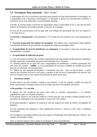 Análise em Tecidos Planos e Malhas de Trama
Documento produzido por: Constantino Monteiro Alves, Engº Têxtil Ano 2015 Pag. nº 68 de 86
5.2 - Encolagem: Bem engomado – Meio “tecido”
A engomagem dá à teia a resistência necessária para garantir um bom funcionamento na tecelagem. Se
a engomadeira está a funcionar correctamente e o encolante a aplicar foi correctamente escolhido, a
resistência do fio será melhorada e a sua pilosidade reduzida.
Contudo, ao mesmo tempo o processo de engomagem reduz a elasticidade do fio, o que tem um forte
impacto na frequência de paragens durante o processo de tecelagem.
No caso de fio convencional e do fio open end, esta redução de elasticidade não deve ser superior a
1.5% logo deve-se,
 Controlar o alongamento e não ultrapassar 1.5%, desde que não interfira com a boa preparação da
teia.
 Correcta preparação dos banhos de encolagem. Nos banhos mais concentrados, pode implicar
uma diluição do banho tal que dificulte a tecelagem da artigos de gramagens altas.
 Irregularidade do nível de lubrificante na ensimagem. É necessário a vigia para assegurar que
esta aplicação é constante.
 Irregularidade de aplicação da goma:
1) - Um movimento excêntrico dos cilindros espremedores da engomadeira produz pressões irregulares
na folha engomada, a quantidade de goma absorvida pelos fios é irregular;
2) - Quando partem um ou mais fios com a engomadeira em andamento, o cilindro espremedor fica
com esses fios colados – cadilho - e a sua acumulação faz com que o trabalho do cilindro nesse local
deixe de ser efectuado convenientemente.
3) - Depois de uma paragem prolongada e a encarreirar uma teia – mais na teia de baixo - a parte
superior dos cilindros fica seca e com goma, e quando se põe de novo a engomadeira em marcha, esta
zona em contacto com os fios, arrasta uma película de goma em excesso.
 Fios/faixas coladas
Os fios atam-se aos fios vizinhos e colam-se aos mesmos; se não foi vigiado e refeito nas puas do
pente, seguem para a tecelagem faixas de fios colados que provocam quebras inevitáveis.
 Fios partidos e fios em falta
A ruptura dos fios produz-se em geral, quer entre os cilindros espremedores e os cilindros
engomadores, quer nos cilindros secadores.
O fio partido enrola-se em volta dos tambores e forma uma fita. Isto acontece também quando um fio
que partiu na urdissagem e foi mal reparado se cruza com o fio vizinho.
 Constante patrulha e vigilância na respectiva zona da máquina por parte do titular e do ajudante da
máquina;
 Avisar anomalias das máquinas o mais rapidamente possível e insistir se não virem o problema
solucionado;
Na Tecelagem os principais defeitos que têm origem na Preparação são conhecidos por “chocas”, fios
colados, fios brandos e faltas.
Junto se incluem algumas fotos tiradas na tecelagem de teias com problemas.
 