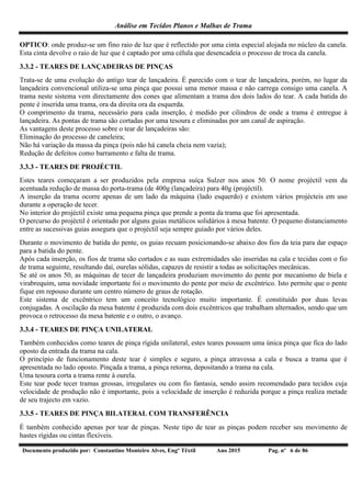 Análise em Tecidos Planos e Malhas de Trama
Documento produzido por: Constantino Monteiro Alves, Engº Têxtil Ano 2015 Pag. nº 6 de 86
OPTICO: onde produz-se um fino raio de luz que é reflectido por uma cinta especial alojada no núcleo da canela.
Esta cinta devolve o raio de luz que é captado por uma célula que desencadeia o processo de troca da canela.
3.3.2 - TEARES DE LANÇADEIRAS DE PINÇAS
Trata-se de uma evolução do antigo tear de lançadeira. É parecido com o tear de lançadeira, porém, no lugar da
lançadeira convencional utiliza-se uma pinça que possui uma menor massa e não carrega consigo uma canela. A
trama neste sistema vem directamente dos cones que alimentam a trama dos dois lados do tear. A cada batida do
pente é inserida uma trama, ora da direita ora da esquerda.
O comprimento da trama, necessário para cada inserção, é medido por cilindros de onde a trama é entregue à
lançadeira. As pontas de trama são cortadas por uma tesoura e eliminadas por um canal de aspiração.
As vantagens deste processo sobre o tear de lançadeiras são:
Eliminação do processo de caneleira;
Não há variação da massa da pinça (pois não há canela cheia nem vazia);
Redução de defeitos como barramento e falta de trama.
3.3.3 - TEARES DE PROJÉCTIL
Estes teares começaram a ser produzidos pela empresa suíça Sulzer nos anos 50. O nome projéctil vem da
acentuada redução de massa do porta-trama (de 400g (lançadeira) para 40g (projéctil).
A inserção da trama ocorre apenas de um lado da máquina (lado esquerdo) e existem vários projécteis em uso
durante a operação de tecer.
No interior do projéctil existe uma pequena pinça que prende a ponta da trama que foi apresentada.
O percurso do projéctil é orientado por alguns guias metálicos solidários à mesa batente. O pequeno distanciamento
entre as sucessivas guias assegura que o projéctil seja sempre guiado por vários deles.
Durante o movimento de batida do pente, os guias recuam posicionando-se abaixo dos fios da teia para dar espaço
para a batida do pente.
Após cada inserção, os fios de trama são cortados e as suas extremidades são inseridas na cala e tecidas com o fio
de trama seguinte, resultando daí, ourelas sólidas, capazes de resistir a todas as solicitações mecânicas.
Se até os anos 50, as máquinas de tecer de lançadeira produziam movimento do pente por mecanismo de biela e
virabrequim, uma novidade importante foi o movimento do pente por meio de excêntrico. Isto permite que o pente
fique em repouso durante um centro número de graus de rotação.
Este sistema de excêntrico tem um conceito tecnológico muito importante. É constituído por duas levas
conjugadas. A oscilação da mesa batente é produzida com dois excêntricos que trabalham alternados, sendo que um
provoca o retrocesso da mesa batente e o outro, o avanço.
3.3.4 - TEARES DE PINÇA UNILATERAL
Também conhecidos como teares de pinça rígida unilateral, estes teares possuem uma única pinça que fica do lado
oposto da entrada da trama na cala.
O princípio de funcionamento deste tear é simples e seguro, a pinça atravessa a cala e busca a trama que é
apresentada no lado oposto. Pinçada a trama, a pinça retorna, depositando a trama na cala.
Uma tesoura corta a trama rente à ourela.
Este tear pode tecer tramas grossas, irregulares ou com fio fantasia, sendo assim recomendado para tecidos cuja
velocidade de produção não é importante, pois a velocidade de inserção é reduzida porque a pinça realiza metade
de seu trajecto em vazio.
3.3.5 - TEARES DE PINÇA BILATERAL COM TRANSFERÊNCIA
É também conhecido apenas por tear de pinças. Neste tipo de tear as pinças podem receber seu movimento de
hastes rígidas ou cintas flexíveis.
 