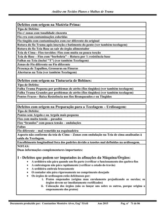Análise em Tecidos Planos e Malhas de Trama
Documento produzido por: Constantino Monteiro Alves, Engº Têxtil Ano 2015 Pag. nº 71 de 86
Defeitos com origem na Matéria-Prima:
Tipo de Defeito:
Fio c/ zonas com tonalidade cinzenta
Fio cru com contaminações coloridas
Fio tingido com contaminações com cor diferente do original
Rotura do fio Trama após inserção e batimento do pente (ver também tecelagem)
Rotura do fio Teia Base ao sair do órgão alimentador
Teia de Cima - Fios torcidos: Fios com muita ou pouca torção
Teia de Base – Fios com “borboleta” – Rotura por ½ resistência base
Falhas na Teia (inclui "T") (ver também Tecelagem)
Zonas de Fio diferente ou Fio diferente
Presença de Tapulhos, Grossuras ou Finuras
Aberturas na Teia (ver também Tecelagem)
Defeitos com origem na Tinturaria de Bobines:
Tipo de Defeito:
Falha Trama Pequena por problemas de atrito (fios tingidos) (ver também tecelagem)
Falha Trama Grandes por problemas de atrito (fios tingidos) (ver também tecelagem)
Pontos Fracos - Baixa Resistência nos fios Branqueados e ou Tingidos
Defeitos com origem na Preparação para a Tecelagem – Urdissagem:
Tipo de Defeito:
Pontos sem Argola e ou Argola mais pequena
Fios com muita tensão – puxados
Fios “brandos” com pouca tensão – ondulações
Faltas
Fio diferente – mal remetido na esquinadeira
Aspecto não conforme da teia de Cima – Zonas com ondulação na Teia de cima analisadas à
saída da Tecelagem.
Encolhimento longitudinal fora dos padrões devido a tensões mal definidas na urdissagem.
NOTAS:
Duas informações complementares importantes:
1 - Defeitos que podem ser imputados às afinações da Máquina/Órgãos:
 A urdideira não pára quando um fio parte (verificar o funcionamento dos quebra-fios
 A embraiagem não pára rapidamente (verificar o estado do travão)
 A urdideira embraia bruscamente
 O contador não pára rigorosamente no comprimento desejado
 Os órgãos de urdissagem estão defeituosos por:
i. Pratos empenados (origina mau enrolamento prejudicando as ourelas; os
órgãos devem ser imediatamente rectificados)
ii. Colocação dos órgãos (não os lançar uns sobre os outros, porque origina o
empenamento dos pratos)
 