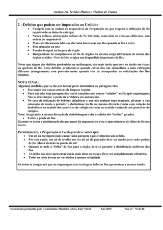Análise em Tecidos Planos e Malhas de Trama
Documento produzido por: Constantino Monteiro Alves, Engº Têxtil Ano 2015 Pag. nº 72 de 86
2 - Defeitos que podem ser imputados ao Urdidor
 Cumprir com as ordens do responsável da Preparação no que respeita à utilização do fio
respeitando as datas de entrega;
 Nunca utilizar, misturando bobines de Ne diferente, rama (lote ou remessa) diferente, sem
ordem do responsável
 Mau entrelaçamento (deve-se dar uma boa tensão aos fios quando se faz a cruz)
 Fios cruzados na teia
 Tensão desigual na largura do órgão
 Desigualdade de comprimento de fio de órgãos da mesma carga (diferenças de tensão dos
órgãos urdidos - Este defeito origina um desperdício importante de fio).
Notar que alguns dos defeitos produzidos na urdissagem, vão mais tarde aparecer no tecido em riscas
ou quebras de fio. Estes defeitos produzem-se quando certos fios são submetidos a uma estiragem
diferente (alongamento) e/ou posteriormente quando têm de acompanhar as solicitações dos fios
vizinhos.
NOTA FINAL:
Algumas medidas que se devem tomar para minimizar as paragens são:
 Prevenção dos voaços através de limpeza regular.
 Para que não haja paragem dos teares causados por voaços “colados” ao fio após engomagem;
Não se deve limpar o pente da urdideira em andamento.
 No caso de utilização de bobines cilíndricas e que não tenham topo marcado, efectuar a sua
colocação de modo a permitir o desbobinar do fio na mesma direcção (todas com rotação do
desbobinar no sentido dos ponteiros do relógio ou todas no sentido contrário aos ponteiros do
relógio).
Nota: Ao garantir a mesma direcção de desbobinagem evita a colisão dos “balões” gerados.
 Evitar a perda de fios
Garante-se assim a minimização das paragens da engomadeira e/ou o aparecimento de faltas de fio nos
teares.
Paralelamente, a Preparação à Tecelagem deve saber que:
 Um nó na tecelagem pode causar uma paragem e possivelmente um defeito.
 Por esta razão, um nó de tecelão em vez do nó de pescador deve ser usado para cada quebra
de fio. Muita atenção às pontas do nó!
 Quando se urde a “folha” de fios para o órgão, deve-se garantir a distribuição uniforme dos
fios.
 O órgão não deve apresentar zonas mais altas ou baixas. Deve ser completamente cilíndrico.
 Todos os rolos devem ser enrolados à mesma velocidade
Só assim se assegurará que na engomagem e/ou tecelagem todos os fios apresentem a mesma tensão.
 