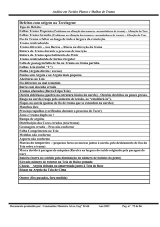 Análise em Tecidos Planos e Malhas de Trama
Documento produzido por: Constantino Monteiro Alves, Engº Têxtil Ano 2015 Pag. nº 75 de 86
Defeitos com origem na Tecelagem:
Tipo de Defeito:
Falhas Trama Pequenas (Problemas na afinação dos tensores –acumuladores de trama) – Afinação do Tear
Falhas Trama Grandes (Problemas na afinação dos tensores –acumuladores de trama) – Afinação do Tear
Fio da Trama a faltar ao longo de toda a largura da remeteção
Trama reintroduzida
Trama diferente – nas Barras – Riscas na direcção da trama
Rotura da Trama durante o processo de inserção
Rotura da Trama após batimento do Pente
Trama reintroduzida de forma irregular
Falta de passagem/falta de fio na Trama ou trama partida.
Falhas Teia (inclui "T")
Piolho (Argola direito / avesso)
Pontos sem Argola e ou Argola mais pequena
Aberturas na Teia
Fio diferente ou mal remetido
Barra com desenho errado
Tramas afastadas (Barra/Felpo/Teia)
Ourela defeituosa (quebra na estrutura básica da ourela) - Ourelas desfeitas ou pouco presas.
Rasgo na ourela (rasgo pelo aumento de tensão, ao “emoldurá-la”).
Fiapos na ourela (pontas de fio de trama que se estendem na ourela);
Manchas óleo
Presença tapulhos (verificados durante o processo de Tecer)
Zona c/ trama dupla ou +
Rampa de argolas
Distribuição das Cores erradas (teia/trama)
Gramagem errada – Peso não conforme
Falha Comprimento na Teia
Medidas não conforme
Aspecto não conforme
Marcas do tempereiro - (pequenos furos ou marcas juntos à ourela, pelo deslizamento de fios da
Teia sobre a trama)
Marca devido à paragem da máquina (Rareira na largura do tecido originado pela paragem do
tear)
Raleira (barra no sentido pela diminuição do número de batidos do pente)
Elevado número de roturas na Teia de Baixo gomada
Chocas – Argola deitada ou amarrotada junto à Teia de Base
Riscas na Argola da Teia de Cima
Outros (fios puxados, fora medida)
 