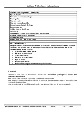 Análise em Tecidos Planos e Malhas de Trama
Documento produzido por: Constantino Monteiro Alves, Engº Têxtil Ano 2015 Pag. nº 77 de 86
Defeitos com origem na Confecção:
Tipo de Defeito:
Tira sobre ou afastada do felpo
Tira fiapada
Tira com cortes
Tira com zonas não cozida
Topo sobre ou afastado do Felpo
Topo com cortes
Mal bordado ou danificado
Artigo sujo
Fios puxados – com origem nas máquinas longitudinais
Manchas com origem na confecção
Peças mal cortadas
Fios cortados nas Tiras ou nos Topos
NOTA IMPORTANTE:
Na opção tomada para aquisição das linhas de cozer, será importante efectuar uma análise à
resistência dos mesmos antes de decisão para possibilitar a escolha do melhor tipo de fio.
Nesta na análise ter em atenção:
 A resistência do Fio em RKM;
 Variação da Resistência;
 Elasticidade do fio;
 Variação da Elasticidade;
 Tipo de fiação;
 Aspecto geral do fio;
 Avaliação do comportamento na Máquina de costura.
Conclusão:
Pretende-se que todos os funcionários tenham uma mentalidade participativa, crítica, não
conformista e dinâmica.
Que tenham consciência que a qualidade é responsabilidade de todos.
Que durante o seu trabalho, devem informar as anomalias detectadas ao seu superior hierárquico e ao
Responsável da Qualidade.
Que errar não pode ser permitido, e mais ainda - não controlar é um erro de enorme gravidade!
 