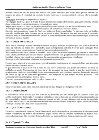 Análise em Tecidos Planos e Malhas de Trama
Documento produzido por: Constantino Monteiro Alves, Engº Têxtil Ano 2015 Pag. nº 7 de 86
A trama é levada por uma das pinças até o meio da cala, onde é transferida para a outra pinça que fará o restante do
percurso da trama. A velocidade de produção é muito maior que o sistema unilateral visto que não há inserção
vazia.
A pinçagem da trama pode ser positiva ou negativa:
Na pinçagem positiva, a pinça é dotada de duas lâminas pressionadas elasticamente que agem conforme a trama
chega à pinça, isto é, a acção da pinçagem é orientada pela trama.
Na pinçagem negativa, a trama e a pinça são governadas por mecanismos externos, independentes da trama.
A vantagem da pinçagem negativa é a possibilidade de um aumento da velocidade do tear.
As cintas que conduzem as pinças são flexíveis e podem ser lisas ou perfuradas. No caso das cintas perfuradas,
estas são movidas por rodas dentadas que se encaixam na cinta. Nas cintas lisas este movimento é executado
devido ao atrito da cinta com uma roda lisa. Quando as cintas são recolhidas da cala após cada inserção, estas ficam
em baixo da mesa do batente.
3.3.6 - TEARES JACTO DE AR
Neste tipo de tecnologia a trama é inserida através de um jacto de ar que é expelido pela cala. Este ar deverá ser
isento de partículas de poeira, óleo, humidade e estar na temperatura ambiente. Convém que a instalação de ar
comprimido possua compressores em “stand-by” para eventuais manutenções.
Numa tecelagem com teares jacto de ar, uma boa climatização é muito mais importante que nas outras tecnologias
acima citadas, atendendo que em cada inserção é jogado ar seco na sala, que precisa ser climatizado com uma certa
humidade relativa, caso contrário, o andamento das máquinas pode ser severamente prejudicado.
Notar que o valor da humidade relativa na tecelagem deve rondar os 80%.
Existem teares a jacto de ar com uma saída e com várias saídas (multi-jatos de ar), que possibilitam tecer com mais
cores e diferentes títulos de trama.
O que direcciona o fluxo de ar com a trama na cala são os condutores, que podem ser externos ao pente ou
perfilados ao pente. Normalmente os bicos de ar são montados na mesa batente, o que lhes proporciona o
movimento de vaivém e a possibilidade de efectuar uma regulação mais precisa no momento da inserção, variando
em função do tipo de fio (com pouca pilosidade – fios compacto; ou com normal ou muita pilosidade – fios
normais) e também em função do título da trama.
Fios mais grossos necessitam de maior pressão e consumo de ar.
3.3.7 - TEARES JACTO DE ÁGUA
Neste tipo de tecnologia a trama é inserida através de um jacto de água que é expelido pela cala.
3.3.8 - TEAR BIFÁSICO
O tear bifásico é nada mais do que dois teares (A,B) desfasados em 180º, unidos por um conjunto central que
contém os elementos de inserção. A inserção é realizada por uma haste rígida que contém uma pinça em cada uma
das extremidades. Quando a pinça está totalmente inserida no lado (A) que está com a cala aberta, do outro lado
(B) estará fora da cala e o tear estará batendo a trama anteriormente inserida. Logo após, a pinça retorna da cala (A)
e começa a inserção em (B) e assim sucessivamente.
3.4 - O QUE É UM TECIDO?
Um tecido é um material à base de fios de fibra natural, artificial ou sintética, que compostos de diversas formas
tornam-se coberturas de diversos tipos formando roupas e outros tipos de vestuário e coberturas de diversos usos,
como cobertura para o frio, cobertura de mesa, limpeza, uso medicinal (como faixas e curativos), entre outros.
3.4.1 - Tipos de Tecidos
 