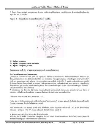 Análise em Tecidos Planos e Malhas de Trama
Documento produzido por: Constantino Monteiro Alves, Engº Têxtil Ano 2015 Pag. nº 79 de 86
A figura 1 apresentada a seguir nos dá uma visão simplificada do encolhimento de um tecido plano de
algodão, por exemplo.
Figura 1 – Mecanismo do encolhimento de tecidos
1 – Após a lavagem
2 – Após a lavagem, ainda molhado
3 – Após a lavagem, já seco.
Causas que pode ter origem e ser designado o encolhimento:
1 - Encolhimento de Relaxamento:
Quando os fios são tecidos, eles são sujeitos a tensões consideráveis, particularmente na direcção do
Teia, entretanto os fios de trama também são estirados. Nas operações de calandragem esta “extensão”
pode ser aumentada mais adiante e temporariamente perdida no tecido. O tecido está então num estado
de instabilidade dimensional, e quando está completamente molhado tende a recuperar a estabilidade
dimensional que resulta numa contracção de fios determinada para o que é denominado por “Termed”
(encolhimento de relaxamento).
A contracção na direcção da trama é normalmente considerada menor, no entanto terá de haver o
máximo cuidado na afinação do processo da inserção da trama, nomeadamente:
- Efectuar o fecho da CALA antes dos 355º.
Notar que o fio trama inserido pode sofrer um ”esticamento” na cala quando fechada demasiado cedo
(longas pontas de fios do lado da recepção).
Para minimizar e ou mesmo evitar este problema, devo efectuar o fecho da CALA um pouco mais
atrasado – entre ao 10 a 15º, o que actuando desta forma o tecido é:
a) Menos susceptível às faixas dos dentes de guia;
b) O fio da TRAMA fica menos comprido devido à cala dianteira cruzada deslocada, sendo possível
desta forma impedir o rebentamento da mesma;
 