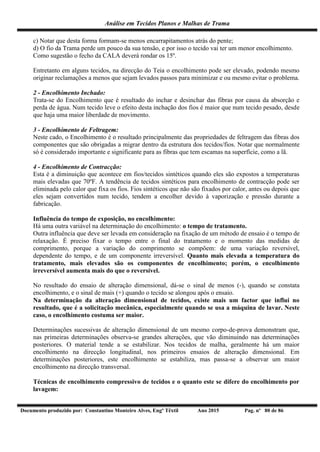 Análise em Tecidos Planos e Malhas de Trama
Documento produzido por: Constantino Monteiro Alves, Engº Têxtil Ano 2015 Pag. nº 80 de 86
c) Notar que desta forma formam-se menos encarrapitamentos atrás do pente;
d) O fio da Trama perde um pouco da sua tensão, e por isso o tecido vai ter um menor encolhimento.
Como sugestão o fecho da CALA deverá rondar os 15º.
Entretanto em alguns tecidos, na direcção do Teia o encolhimento pode ser elevado, podendo mesmo
originar reclamações a menos que sejam levados passos para minimizar e ou mesmo evitar o problema.
2 - Encolhimento Inchado:
Trata-se do Encolhimento que é resultado do inchar e desinchar das fibras por causa da absorção e
perda de água. Num tecido leve o efeito desta inchação dos fios é maior que num tecido pesado, desde
que haja uma maior liberdade de movimento.
3 - Encolhimento de Feltragem:
Neste cado, o Encolhimento é o resultado principalmente das propriedades de feltragem das fibras dos
componentes que são obrigadas a migrar dentro da estrutura dos tecidos/fios. Notar que normalmente
só é considerado importante e significante para as fibras que tem escamas na superfície, como a lã.
4 - Encolhimento de Contracção:
Esta é a diminuição que acontece em fios/tecidos sintéticos quando eles são expostos a temperaturas
mais elevadas que 70ºF. A tendência de tecidos sintéticos para encolhimento de contracção pode ser
eliminada pelo calor que fixa os fios. Fios sintéticos que não são fixados por calor, antes ou depois que
eles sejam convertidos num tecido, tendem a encolher devido à vaporização e pressão durante a
fabricação.
Influência do tempo de exposição, no encolhimento:
Há uma outra variável na determinação do encolhimento: o tempo de tratamento.
Outra influência que deve ser levada em consideração na fixação de um método de ensaio é o tempo de
relaxação. É preciso fixar o tempo entre o final do tratamento e o momento das medidas de
comprimento, porque a variação do comprimento se compõem: de uma variação reversível,
dependente do tempo, e de um componente irreversível. Quanto mais elevada a temperatura do
tratamento, mais elevados são os componentes de encolhimento; porém, o encolhimento
irreversível aumenta mais do que o reversível.
No resultado do ensaio de alteração dimensional, dá-se o sinal de menos (-), quando se constata
encolhimento, e o sinal de mais (+) quando o tecido se alongou após o ensaio.
Na determinação da alteração dimensional de tecidos, existe mais um factor que influi no
resultado, que é a solicitação mecânica, especialmente quando se usa a máquina de lavar. Neste
caso, o encolhimento costuma ser maior.
Determinações sucessivas de alteração dimensional de um mesmo corpo-de-prova demonstram que,
nas primeiras determinações observa-se grandes alterações, que vão diminuindo nas determinações
posteriores. O material tende a se estabilizar. Nos tecidos de malha, geralmente há um maior
encolhimento na direcção longitudinal, nos primeiros ensaios de alteração dimensional. Em
determinações posteriores, este encolhimento se estabiliza, mas passa-se a observar um maior
encolhimento na direcção transversal.
Técnicas de encolhimento compressivo de tecidos e o quanto este se difere do encolhimento por
lavagem:
 
