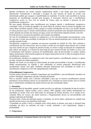 Análise em Tecidos Planos e Malhas de Trama
Documento produzido por: Constantino Monteiro Alves, Engº Têxtil Ano 2015 Pag. nº 81 de 86
Quando encolhemos um tecido, estamos simplesmente dando a este artigo uma nova memória
dimensional. Normalmente é efectuada a lavagem de uma amostra de tecido de acordo com
determinado padrão que assegure a repetibilidade de resultados. O tecido é pré-encolhido na mesma
proporção do encolhimento causado pela lavagem. É necessário observar que o encolhimento
compressivo ocorre no Teia e/ou no sentido da Trama, antes ou durante o processo de pré-
encolhimento compressivo.
Há uma grande diferença entre encolhimento por lavagem natural e encolhimento compressivo
controlado. Tanto os tecidos de algodão e de outras fibras de celulose como os mistos de algodão com
outras fibras encolhem quando lavados, porque as tensões introduzidas nos fios e nos tecidos durante
os vários processos que os tornam comercialmente aceitáveis produzem uma alteração dimensional no
tecido. Quando tais tecidos são imersos em água, ocorre um relaxamento daquelas tensões e dos fios.
O tecido procura o seu ponto de equilíbrio, provocando sua mudança.
No caso do encolhimento mecânico ou compressivo, os fios são aproximados mecanicamente, o que
faz com que o tecido seja encolhido na direcção do Teia na mesma proporção que o tecido deverá se
encolher quando lavado.
Encolhimento compressivo é portanto um processo executado no sentido do Teia. Para controlar o
encolhimento dos fios transversais, deve-se estirar o tecido em sua largura numa râmola caso o tecido
seja mais estreito do que a largura da amostra lavada, ou estirar o artigo na direcção do comprimento
para reduzir sua largura, se o mesmo for mais largo do que a amostra lavada. Em ambos os casos, isto
é normalmente feito durante o processo de humidificação, antes de pré-encolher os tecidos, embora
alguns ajustamentos relativamente pequenos de largura sejam possíveis de se obter na máquina de pré-
encolhimento compressivo.
O encolhimento mecânico ou compressivo não é tão estável quanto o encolhimento natural e é, apesar
de tudo, somente um estado temporário.
Quando um tecido ou um artigo já confeccionado de tecido pré-encolhido é lavado, o encolhimento
obtido mecanicamente irá regredir e será substituído na mesma proporção dimensional pelo
encolhimento natural com água. Nenhuma alteração dimensional será constatada no tecido se o
encolhimento compressivo tiver sido adequadamente controlado.
O Encolhimento Compressivo:
Existem quatro factores ou condições importantes que possibilitam o pré-encolhimento mecânico de
tecidos: humidade, temperatura, pressão e duração de pressão.
Para se encolher tecidos com a máxima velocidade e para que os mesmos encolhimentos possam
permanecer razoavelmente estáveis na sua dimensão até o momento de serem lavados, deve-se atentar
para o comprimento simultâneo dos quatro factores que são considerados ideais.
1 - Humidade:
O montante ideal de humidade, quando e aonde esta deve ser aplicada, irá depender do tipo de tecido e
de seu acabamento. Alguns tecidos, como o denim, 100% algodão, tinto, podem normalmente ser
encolhidos no tecido. Esse nível ideal pode ser alcançado de formas diversas. Já os tecidos leves,
contendo fibras de viscose, são muito sensíveis e frequentemente devem ser pré-encolhidos sem
qualquer aplicação de humidade.
Alcançar tanto a forma de aplicação quanto o montante, em níveis ideais, representa na verdade uma
questão de bom senso e de experiência individual.
A humidade no tecido é talvez a condição mais crítica dentre as demais, pois para se alcançar bons
resultados ela deve ser uniforme em todo o tecido, incluindo o seu comprimento, largura e
profundidade.
2 - Temperatura:
 