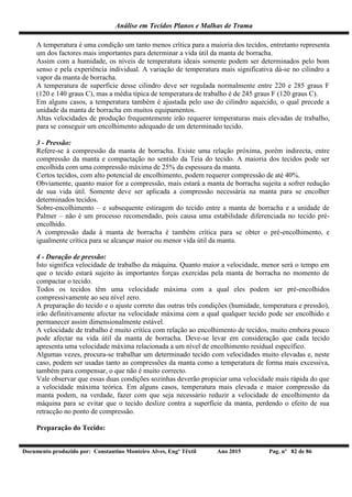 Análise em Tecidos Planos e Malhas de Trama
Documento produzido por: Constantino Monteiro Alves, Engº Têxtil Ano 2015 Pag. nº 82 de 86
A temperatura é uma condição um tanto menos crítica para a maioria dos tecidos, entretanto representa
um dos factores mais importantes para determinar a vida útil da manta de borracha.
Assim com a humidade, os níveis de temperatura ideais somente podem ser determinados pelo bom
senso e pela experiência individual. A variação de temperatura mais significativa dá-se no cilindro a
vapor da manta de borracha.
A temperatura de superfície desse cilindro deve ser regulada normalmente entre 220 e 285 graus F
(120 e 140 graus C), mas a média típica de temperatura de trabalho é de 245 graus F (120 graus C).
Em alguns casos, a temperatura também é ajustada pelo uso do cilindro aquecido, o qual precede a
unidade da manta de borracha em muitos equipamentos.
Altas velocidades de produção frequentemente irão requerer temperaturas mais elevadas de trabalho,
para se conseguir um encolhimento adequado de um determinado tecido.
3 - Pressão:
Refere-se à compressão da manta de borracha. Existe uma relação próxima, porém indirecta, entre
compressão da manta e compactação no sentido da Teia do tecido. A maioria dos tecidos pode ser
encolhida com uma compressão máxima de 25% da espessura da manta.
Certos tecidos, com alto potencial de encolhimento, podem requerer compressão de até 40%.
Obviamente, quanto maior for a compressão, mais estará a manta de borracha sujeita a sofrer redução
de sua vida útil. Somente deve ser aplicada a compressão necessária na manta para se encolher
determinados tecidos.
Sobre-encolhimento – e subsequente estiragem do tecido entre a manta de borracha e a unidade de
Palmer – não é um processo recomendado, pois causa uma estabilidade diferenciada no tecido pré-
encolhido.
A compressão dada à manta de borracha é também crítica para se obter o pré-encolhimento, e
igualmente crítica para se alcançar maior ou menor vida útil da manta.
4 - Duração de pressão:
Isto significa velocidade de trabalho da máquina. Quanto maior a velocidade, menor será o tempo em
que o tecido estará sujeito às importantes forças exercidas pela manta de borracha no momento de
compactar o tecido.
Todos os tecidos têm uma velocidade máxima com a qual eles podem ser pré-encolhidos
compressivamente ao seu nível zero.
A preparação do tecido e o ajuste correto das outras três condições (humidade, temperatura e pressão),
irão definitivamente afectar na velocidade máxima com a qual qualquer tecido pode ser encolhido e
permanecer assim dimensionalmente estável.
A velocidade de trabalho é muito crítica com relação ao encolhimento de tecidos, muito embora pouco
pode afectar na vida útil da manta de borracha. Deve-se levar em consideração que cada tecido
apresenta uma velocidade máxima relacionada a um nível de encolhimento residual específico.
Algumas vezes, procura-se trabalhar um determinado tecido com velocidades muito elevadas e, neste
caso, podem ser usadas tanto as compressões da manta como a temperatura de forma mais excessiva,
também para compensar, o que não é muito correcto.
Vale observar que essas duas condições sozinhas deverão propiciar uma velocidade mais rápida do que
a velocidade máxima teórica. Em alguns casos, temperatura mais elevada e maior compressão da
manta podem, na verdade, fazer com que seja necessário reduzir a velocidade de encolhimento da
máquina para se evitar que o tecido deslize contra a superfície da manta, perdendo o efeito de sua
retracção no ponto de compressão.
Preparação do Tecido:
 