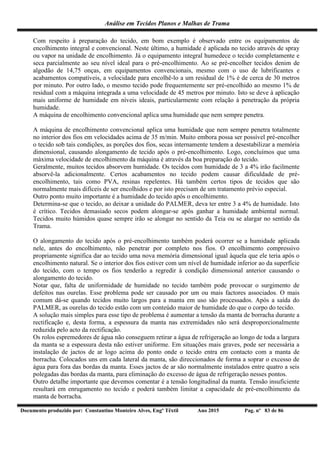 Análise em Tecidos Planos e Malhas de Trama
Documento produzido por: Constantino Monteiro Alves, Engº Têxtil Ano 2015 Pag. nº 83 de 86
Com respeito à preparação do tecido, em bom exemplo é observado entre os equipamentos de
encolhimento integral e convencional. Neste último, a humidade é aplicada no tecido através de spray
ou vapor na unidade de encolhimento. Já o equipamento integral humedece o tecido completamente e
seca parcialmente ao seu nível ideal para o pré-encolhimento. Ao se pré-encolher tecidos denim de
algodão de 14,75 onças, em equipamentos convencionais, mesmo com o uso de lubrificantes e
acabamentos compatíveis, a velocidade para encolhê-lo a um residual de 1% é de cerca de 30 metros
por minuto. Por outro lado, o mesmo tecido pode frequentemente ser pré-encolhido ao mesmo 1% de
residual com a máquina integrada a uma velocidade de 45 metros por minuto. Isto se deve à aplicação
mais uniforme de humidade em níveis ideais, particularmente com relação à penetração da própria
humidade.
A máquina de encolhimento convencional aplica uma humidade que nem sempre penetra.
A máquina de encolhimento convencional aplica uma humidade que nem sempre penetra totalmente
no interior dos fios em velocidades acima de 35 m/min. Muito embora possa ser possível pré-encolher
o tecido sob tais condições, as porções dos fios, secas internamente tendem a desestabilizar a memória
dimensional, causando alongamento de tecido após o pré-encolhimento. Logo, concluímos que uma
máxima velocidade de encolhimento da máquina é através da boa preparação do tecido.
Geralmente, muitos tecidos absorvem humidade. Os tecidos com humidade de 3 a 4% irão facilmente
absorvê-la adicionalmente. Certos acabamentos no tecido podem causar dificuldade de pré-
encolhimento, tais como PVA, resinas repelentes. Há também certos tipos de tecidos que são
normalmente mais difíceis de ser encolhidos e por isto precisam de um tratamento prévio especial.
Outro ponto muito importante é a humidade do tecido após o encolhimento.
Determina-se que o tecido, ao deixar a unidade do PALMER, deva ter entre 3 a 4% de humidade. Isto
é crítico. Tecidos demasiado secos podem alongar-se após ganhar a humidade ambiental normal.
Tecidos muito húmidos quase sempre irão se alongar no sentido da Teia ou se alargar no sentido da
Trama.
O alongamento do tecido após o pré-encolhimento também poderá ocorrer se a humidade aplicada
nele, antes do encolhimento, não penetrar por completo nos fios. O encolhimento compressivo
propriamente significa dar ao tecido uma nova memória dimensional igual àquela que ele teria após o
encolhimento natural. Se o interior dos fios estiver com um nível de humidade inferior ao da superfície
do tecido, com o tempo os fios tenderão a regredir à condição dimensional anterior causando o
alongamento do tecido.
Notar que, falta de uniformidade de humidade no tecido também pode provocar o surgimento de
defeitos nas ourelas. Esse problema pode ser causado por um ou mais factores associados. O mais
comum dá-se quando tecidos muito largos para a manta em uso são processados. Após a saída do
PALMER, as ourelas do tecido estão com um conteúdo maior de humidade do que o corpo do tecido.
A solução mais simples para esse tipo de problema é aumentar a tensão da manta de borracha durante a
rectificação e, desta forma, a espessura da manta nas extremidades não será desproporcionalmente
reduzida pelo acto da rectificação.
Os rolos espremedores de água não conseguem retirar a água de refrigeração ao longo de toda a largura
da manta se a espessura desta não estiver uniforme. Em situações mais graves, pode ser necessária a
instalação de jactos de ar logo acima do ponto onde o tecido entra em contacto com a manta de
borracha. Colocados uns em cada lateral da manta, são direccionados de forma a soprar o excesso de
água para fora das bordas da manta. Esses jactos de ar são normalmente instalados entre quatro a seis
polegadas das bordas da manta, para eliminação do excesso de água de refrigeração nesses pontos.
Outro detalhe importante que devemos comentar é a tensão longitudinal da manta. Tensão insuficiente
resultará em enrugamento no tecido e poderá também limitar a capacidade de pré-encolhimento da
manta de borracha.
 