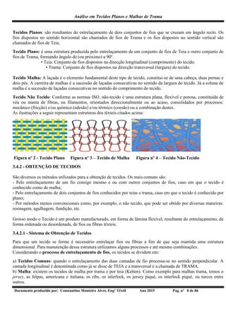 Análise em Tecidos Planos e Malhas de Trama
Documento produzido por: Constantino Monteiro Alves, Engº Têxtil Ano 2015 Pag. nº 8 de 86
Tecidos Planos: são resultantes do entrelaçamento de dois conjuntos de fios que se cruzam em ângulo recto. Os
fios dispostos no sentido horizontal são chamados de fios de Trama e os fios dispostos no sentido vertical são
chamados de fios de Teia.
Tecido Plano: é uma estrutura produzida pelo entrelaçamento de um conjunto de fios de Teia e outro conjunto de
fios de Trama, formando ângulo de (ou próximo) a 90º.
• Teia: Conjunto de fios dispostos na direcção longitudinal (comprimento) do tecido.
• Trama: Conjunto de fios dispostos na direcção transversal (largura) do tecido.
Tecido Malha: A laçada é o elemento fundamental deste tipo de tecido, constitui-se de uma cabeça, duas pernas e
dois pés. A carreira de malhas é a sucessão de laçadas consecutivas no sentido da largura do tecido. Já a coluna de
malha é a sucessão de laçadas consecutivas no sentido do comprimento do tecido.
Tecido Não Tecido: Conforme as normas ISO, não-tecido é uma estrutura plana, flexível e porosa, constituída de
véu ou manta de fibras, ou filamentos, orientados direccionalmente ou ao acaso, consolidados por processos:
mecânico (fricção) e/ou químico (adesão) e/ou térmico (coesão) ou a combinação destes.
As ilustrações a seguir representam estruturas dos têxteis citados acima:
Figura nº 2 - Tecido Plano Figura nº 3 – Tecido de Malha Figura nº 4 – Tecido Não-Tecido
3.4.2 - OBTENÇÃO DE TECIDOS
São diversos os métodos utilizados para a obtenção de tecidos. Os mais comuns são:
- Pelo entrelaçamento de um fio consigo mesmo e ou com outros conjuntos de fios, caso em que o tecido é
conhecido como de malha;
- Pelo entrelaçamento de dois conjuntos de fios conhecidos por teias e trama, caso em que o tecido é conhecido por
plano;
- Por métodos menos convencionais como, por exemplo, o não tecido, que pode ser obtido por diversas maneiras:
resinagem, agulhagem, fundição, etc.
Grosso modo o Tecido é um produto manufacturado, em forma de lâmina flexível, resultante do entrelaçamento, de
forma ordenada ou desordenada, de fios ou fibras têxteis.
3.4.2.1 - Sistema de Obtenção de Tecidos
Para que um tecido se forme é necessário entrelaçar fios ou fibras a fim de que seja mantida uma estrutura
dimensional. Para manutenção dessa estrutura utilizamos alguns processos e até mesmo combinações.
Considerando o processo de entrelaçamento de fios, os tecidos se dividem em:
a) Tecidos Comuns: quando o entrelaçamento das duas camadas de fio processa-se no sentido perpendicular. A
camada longitudinal é denominada como já se disse de TEIA e a transversal é a chamada de TRAMA.
b) Malha: existem os tecidos de malha por trama e por teia (Ketten). Como exemplo para malhas trama, temos o
jersey, as felpas, americana e italiana, os ribs, os inlerlock, os jersey piqué, os interlock piqué, ou turcos entre
outros.
 