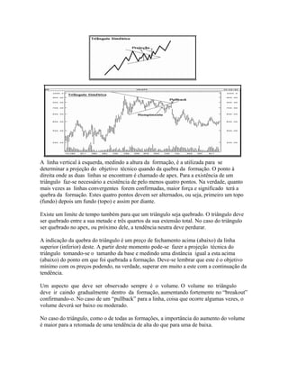 A linha vertical à esquerda, medindo a altura da formação, é a utilizada para se
determinar a projeção do objetivo técnico quando da quebra da formação. O ponto à
direita onde as duas linhas se encontram é chamado de apex. Para a existência de um
triângulo faz-se necessário a existência de pelo menos quatro pontos. Na verdade, quanto
mais vezes as linhas convergentes forem confirmadas, maior força e significado terá a
quebra da formação. Estes quatro pontos devem ser alternados, ou seja, primeiro um topo
(fundo) depois um fundo (topo) e assim por diante.
Existe um limite de tempo também para que um triângulo seja quebrado. O triângulo deve
ser quebrado entre a sua metade e três quartos da sua extensão total. No caso do triângulo
ser quebrado no apex, ou próximo dele, a tendência neutra deve perdurar.
A indicação da quebra do triângulo é um preço de fechamento acima (abaixo) da linha
superior (inferior) deste. A partir deste momento pode-se fazer a projeção técnica do
triângulo tomando-se o tamanho da base e medindo uma distância igual a esta acima
(abaixo) do ponto em que foi quebrada a formação. Deve-se lembrar que este é o objetivo
mínimo com os preços podendo, na verdade, superar em muito a este com a continuação da
tendência.
Um aspecto que deve ser observado sempre é o volume. O volume no triângulo
deve ir caindo gradualmente dentro da formação, aumentando fortemente no “breakout”
confirmando-o. No caso de um “pullback” para a linha, coisa que ocorre algumas vezes, o
volume deverá ser baixo ou moderado.
No caso do triângulo, como o de todas as formações, a importância do aumento do volume
é maior para a retomada de uma tendência de alta do que para uma de baixa.
 