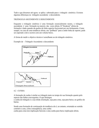 Tudo o que dissemos até agora se aplica sobretudo para o triângulo simétrico. Existem
algumas diferenças no triângulo ascendente e descendente.
TRIÂNGULO ASCENDENTE E DESCENDENTE
Enquanto o triângulo simétrico é uma formação essencialmente neutra, o triângulo
ascendente é uma formação na maioria das vezes altista. O “breakout” altista da
formação é dado quando da quebra da linha superior horizontal por um fechamento. Como
sempre, no caso de uma tendência altista, um “pullback” para a então linha de suporte, pode
ser esperado e deve ocorrer com um volume baixo.
A forma de medir o objetivo técnico é semelhante ao do triângulo simétrico.
Exemplo de - Triângulo Ascendente e descendente
4.2 CUNHA
A formação de cunha é similar ao triângulo tanto no tempo de sua formação quanto pelo
aspecto das linhas convergentes. O que distingue
a cunha do triângulo é a sua nítida orientação, seja para cima, seja para baixo, no gráfico de
barras.
Sendo uma formação de continuação de tendência ela é, no entanto, orientada no sentido
contrário a esta, como conseqüência, uma cunha
cunha para cima tem implicação baixista e uma cunha para baixo implicação altista.
 