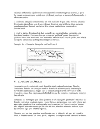 tendência embora não seja incomum seu surgimento como formação de reversão, o que o
faz parecer um pouco neste sentido com o triângulo simétrico só que com linhas paralelas e
não convergentes.
O volume no retângulo normalmente é um bom indicador de qual será a próxima tendência
do mercado, devendo no caso de um retângulo dentro de uma tendência altista aumentar
quando das altas e diminuir nas baixas. Um volume indefinido no entanto não o
descaracteriza.
O objetivo técnico do retângulo é dado tomando-se a sua amplitude e projetando-a na
direção do breakout. É comum aliás que ocorra um “pullback” para a linha que foi
quebrada sendo esta, no entanto, uma importante resistência (no caso de quebra para baixo)
ou suporte (no caso de quebra para cima) para o mercado.
Exemplo de: - Formação Retangular ou Canal Lateral
4.4 - BANDEIRAS E FLÂMULAS
Uma das formações mais tradicionais da análise técnica são as bandeiras e flâmulas.
Bandeiras e flâmulas são correções técnicas de meio de percurso que se formam após
movimentos acentuados de preços. Elas se caracterizam por serem correções de curto
prazo, três a cinco dias, e por sua confiabilidade no que diz respeito a continuação posterior
da tendência.
Bandeiras são formações que têm a aparência de um retângulo, geralmente indicando na
direção contrária a tendência e com volume baixo, o que contrasta com o alto volume que
a precedeu quando da forte movimentação anterior dos preços. Elas representam “pausas
para respirar” num movimento que foi além das suas pernas no momento anterior, e que
deve retomar logo após esta breve parada.
Flâmulas por sua vez guardam semelhanças com o triângulo só que, ao contrário
deste, é um movimento de curto prazo, enquanto o triângulo é uma formação de médio
 