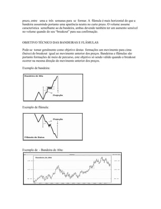 prazo, entre uma a três semanas para se formar. A flâmula é mais horizontal do que a
bandeira assumindo portanto uma aparência neutra no curto prazo. O volume assume
característica semelhante ao da bandeira, ambas devendo também ter um aumento sensível
no volume quando do seu “breakout” para sua confirmação.
OBJETIVO TÉCNICO DAS BANDEIRAS E FLÂMULAS
Pode-se tomar geralmente como objetivo destas formações um movimento para cima
(baixo) do breakout igual ao movimento anterior dos preços. Bandeiras e flâmulas são
portanto formações de meio de percurso, este objetivo só sendo válido quando o breakout
ocorrer na mesma direção do movimento anterior dos preços.
Exemplo de bandeira:
Exemplo de flâmula:
Exemplo de - Bandeira de Alta:
 