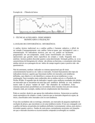 Exemplo de: - Flâmula de baixa:
5 – TÉCNICAS AUXILIARES - INDICADORES
SIGNIFICADO E UTILIZAÇÃO
A ANÁLISE DE CONVERGÊNCIA / DIVERGÊNCIA
A análise técnica tradicional ou a análise gráfica é bastante subjetiva e difícil de
ser testada. Consequentemente esta análise torna-se quase que incompatível com a
sistematização. Os indicadores técnicos, por sua vez, podem ser facilmente
programados em um computador, sendo assim transformados em sistemas
operacionais que gerarão sinais específicos de compra e venda. Enquanto dois
analistas técnicos podem discordar quanto a uma determinada formação gráfica, ou se as
características do histograma do volume são altistas ou baixistas, o cruzamento entre duas
médias móveis ou a passagem de um índice do campo negativo para o positivo não são
questionáveis.
Não há entretanto, nenhum indicador ou sistema operacional que dê sinais
consistentemente lucrativos em todos os mercados. Existem basicamente dois tipos de
indicadores técnicos: aqueles que funcionam melhor em mercados com tendências
definidas, cujo objetivo é o de identificar o começo de novas tendências e a sua
continuação. Seus exemplos mais conhecidos são as médias móveis e o Parabolic de
Welles Wilder. O segundo tipo de indicador é aquele cujos melhores resultados são obtidos
em mercados que se encontram em uma fase sem tendência definida ou com tendência
neutra onde os preços “andam de lado”. São chamados de osciladores. Estes
sistemas operacionais possibilitam aos investidores deles munidos tirar proveito dessas
situações onde, por exemplo, médias móveis simplesmente não funcionam.
Pode-se concluir, desde já, que apesar dos indicadores técnicos fornecerem ao analista
sinais automáticos de compra e venda, é preciso que os mercados disponíveis sejam, de
início, classificados entre mercados com ou sem tendência.
O uso dos osciladores não se restringe, entretanto, aos mercados de pequena amplitude de
oscilação de preços, que encontram-se em uma tendência neutra. O seu uso conjugado com
o gráfico de barras em períodos de tendência definida é extremamente valioso, pois alerta o
investidor quanto a picos e fundos de curto prazo, normalmente ocorrentes em situações
em que o mercado encontra-se excessivamente comprado (overbought) ou vendido
 