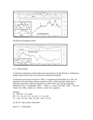Exemplo de divergência altista:
5.2 - STOCHASTIC
O stochastic é baseado na observação de que num processo de alta (baixa) os fechamentos
tendem a aproximar-se dos níveis máximos (mínimos) do período.
O indicador possui uma escala de 0 a 100% e é composto por duas linhas: K e %D. A K
apresenta-se de uma forma contínua enquanto a %D é a linha tracejada. Além disso o
indicador possui duas linhas de referência: em 20% e 80%, que convencionalmente
delimitam a faixa “overbought” (80% - 100%) e a faixa “oversold” (20% - 0%). Os
valores das linhas podem ser obtidos a partir das seguintes
fórmulas:
K = 100 ( H3 / L3 ), onde:
H3 = ( C - Ln ) d1 + ( C - Ln ) d2 + ( C - Ln ) d3
L3 = ( Hn - Ln ) d1 + (Hn - Ln ) d2 + ( Hn - Ln ) d3
d1, d2, d3 - hoje, ontem e anteontem
para d - C = fechamento
 