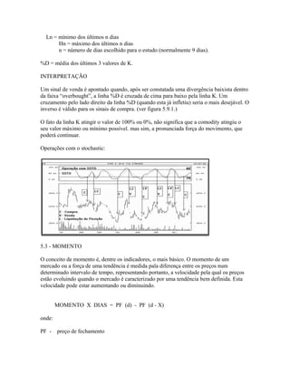 Ln = mínimo dos últimos n dias
Hn = máximo dos últimos n dias
n = número de dias escolhido para o estudo (normalmente 9 dias).
%D = média dos últimos 3 valores de K.
INTERPRETAÇÃO
Um sinal de venda é apontado quando, após ser constatada uma divergência baixista dentro
da faixa “overbought”, a linha %D é cruzada de cima para baixo pela linha K. Um
cruzamento pelo lado direito da linha %D (quando esta já infletiu) seria o mais desejável. O
inverso é válido para os sinais de compra. (ver figura 5.9.1.)
O fato da linha K atingir o valor de 100% ou 0%, não significa que a comodity atingiu o
seu valor máximo ou mínimo possível. mas sim, a pronunciada força do movimento, que
poderá continuar.
Operações com o stochastic:
5.3 - MOMENTO
O conceito de momento é, dentre os indicadores, o mais básico. O momento de um
mercado ou a força de uma tendência é medida pala diferença entre os preços num
determinado intervalo de tempo, representando portanto, a velocidade pela qual os preços
estão evoluindo quando o mercado é caracterizado por uma tendência bem definida. Esta
velocidade pode estar aumentando ou diminuindo.
MOMENTO X DIAS = PF (d) - PF (d - X)
onde:
PF - preço de fechamento
 
