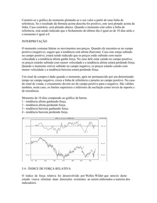 Constrói-se o gráfico do momento plotando-se o seu valor a partir de uma linha de
referência. Se o resultado da fórmula acima descrita for positivo, este será plotado acima da
linha. Caso contrário, será plotado abaixo. Quando o momento está sobre a linha de
referência, está sendo indicado que o fechamento do último dia é igual ao de 10 dias atrás e
o momento é igual a 0.
INTERPRETAÇÃO
O momento costuma liderar os movimentos nos preços. Quando ele encontra-se no campo
positivo (negativo), sugere que a tendência está altista (baixista). Caso este esteja subindo
no campo positivo, estará sendo indicado que os preços estão subindo com maior
velocidade e a tendência altista ganha força. No caso dele estar caindo no campo positivo,
os preços estarão subindo com menor velocidade e a tendência altista estará perdendo força.
Quando o momento estiver subindo no campo negativo, os preços estarão caindo com
menor velocidade e a tendência baixista estará perdendo força.
Um sinal de compra é dado quando o momento, após ter permanecido por um determinado
tempo no campo negativo, cruza a linha de referência e penetra no campo positivo. No caso
do sinal de venda, o cruzamento deverá ser do campo positivo para o negativo. São válidos
também, neste caso, os limites superiores e inferiores de oscilação como níveis de suporte e
de resistência.
Momento de 10 dias comparado ao gráfico de barras.
1 - tendência altista ganhando força.
2 - tendência altista perdendo força.
3 - tendência baixista ganhando força.
4 - tendência baixista perdendo força.
5.4 - ÍNDICE DE FORÇA RELATIVA
O índice de força relativa foi desenvolvido por Welles Wilder que através deste
estudo visava eliminar duas distorções existentes ao serem elaborados a maioria dos
indicadores.
 