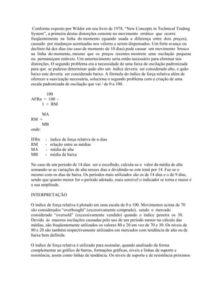 Conforme exposto por Wilder em seu livro de 1978, “New Concepts in Technical Trading
System”, a primeira destas distorções consiste no movimento errático que ocorre
freqüentemente na linha do momento (quando usada a diferença entre dois preços),
causado por mudanças acentuadas nos valores a serem dispensados. Um forte avanço ou
declínio há dez dias (no caso de momento de 10 dias) pode causar um movimento brusco
na linha do momento, mesmo que os preços recentes mostrem uma oscilação pequena
ou permaneçam estáveis. Um amortecimento seria então necessário para eliminar tais
distorções. O segundo problema era a necessidade de uma faixa de oscilação padronizada
para que se pudesse determinar quão alto um índice deveria ser considerado alto, e quão
baixo este deveria ser considerado baixo. A fórmula do índice de força relativa além de
oferecer a suavização necessária, soluciona o segundo problema com a criação de uma
escala padronizada de oscilação que vai / de 0 a 100.
100
AFRn = 100 -
1 + RM
MA
RM =
MB
onde:
IFRn - índice de força relativa de n dias
RM - relação entre as médias
MA - média de alta
MB - média de baixa
No caso de um período de 14 dias ser o escolhido, calcula-se o valor da média de alta
somando-se as variações de alta nesses dias e dividindo-se este total por 14. Faz-se o
mesmo com os dias de baixa. Os períodos mais utilizados são os de 14 dias e o de 9 dias,
sendo que quanto menor for o período adotado, mais sensível o indicador se torna e maior é
a sua amplitude.
INTERPRETAÇÃO
O índice de força relativa é plotado em uma escala de 0 a 100. Movimentos acima de 70
são considerados “overbought” (excessivamente comprado), sendo o mercado
considerado “oversold” (excessivamente vendido) quando o índice penetra os 30.
Devido às maiores oscilações causadas pelo uso de um período menor no cálculo das
médias, são freqüentemente utilizados os valores 80 e 20 em vez de 70 e 30. Os níveis de
80 e 20 são também respectivamente utilizados em mercados com tendência de alta ou de
baixa bem definida.
O índice de força relativa é utilizado para assinalar, quando analisado da forma
complementar ao gráfico de barras, formações gráficas, níveis e linhas de suporte e
resistência, assim como linhas de tendência. Os níveis de suporte e de resistência próximos
 