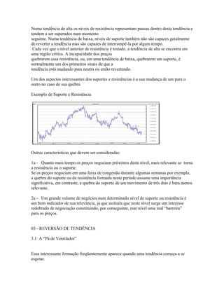 Numa tendência de alta os níveis de resistência representam pausas dentro desta tendência e
tendem a ser superados num momento
seguinte. Numa tendência de baixa, níveis de suporte também não são capazes geralmente
de reverter a tendência mas são capazes de interrompê-la por algum tempo.
Cada vez que o nível anterior de resistência é testado, a tendência de alta se encontra em
uma região crítica. A incapacidade dos preços
quebrarem essa resistência, ou, em uma tendência de baixa, quebrarem um suporte, é
normalmente um dos primeiros sinais de que a
tendência está mudando para neutra ou então revertendo.
Um dos aspectos interessantes dos suportes e resistências é a sua mudança de um para o
outro no caso de sua quebra.
Exemplo de Suporte e Resistência
Outras características que devem ser consideradas:
1a - Quanto mais tempo os preços negociam próximos deste nível, mais relevante se torna
a resistência ou o suporte.
Se os preços negociam em uma faixa de congestão durante algumas semanas por exemplo,
a quebra do suporte ou da resistência formada neste período assume uma importância
significativa, em contraste, a quebra do suporte de um movimento de três dias é bem menos
relevante.
2a - Um grande volume de negócios num determinado nível de suporte ou resistência é
um bom indicador de sua relevância, já que assinala que neste nível surge um interesse
redobrado de negociação constituindo, por conseguinte, este nível uma real “barreira”
para os preços.
03 - REVERSÃO DE TENDÊNCIA
3.1 A “Pá de Ventilador”
Essa interessante formação freqüentemente aparece quando uma tendência começa a se
esgotar.
 