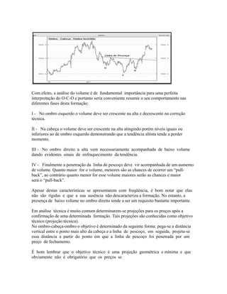 Com efeito, a análise do volume é de fundamental importância para uma perfeita
interpretação do O-C-O e portanto seria conveniente resumir o seu comportamento nas
diferentes fases desta formação:
I - No ombro esquerdo o volume deve ser crescente na alta e decrescente na correção
técnica.
II - Na cabeça o volume deve ser crescente na alta atingindo porém níveis iguais ou
inferiores ao de ombro esquerdo demonstrando que a tendência altista tende a perder
momento.
III - No ombro direito a alta vem necessariamente acompanhada de baixo volume
dando evidentes sinais de enfraquecimento da tendência.
IV - Finalmente a penetração da linha de pescoço deve vir acompanhada de um aumento
de volume. Quanto maior for o volume, menores são as chances de ocorrer um “pull-
back”, ao contrário quanto menor for esse volume maiores serão as chances e maior
será o “pull-back”.
Apesar destas características se apresentarem com freqüência, é bom notar que elas
não são rígidas e que a sua ausência não descaracteriza a formação. No entanto, a
presença de baixo volume no ombro direito tende a ser um requisito bastante importante.
Em análise técnica é muito comum determinarem-se projeções para os preços após a
confirmação de uma determinada formação. Tais projeções são conhecidas como objetivo
técnico (projeção técnica).
No ombro-cabeça-ombro o objetivo é determinado da seguinte forma: pega-se a distância
vertical entre o ponto mais alto da cabeça e a linha de pescoço, em seguida, projeta-se
essa distância a partir do ponto em que a linha de pescoço foi penetrada por um
preço de fechamento.
É bom lembrar que o objetivo técnico é uma projeção geométrica e mínima e que
obviamente não é obrigatório que os preços se
 
