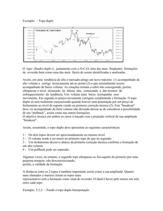 Exemplo: - Topo duplo
O topo (fundo) duplo é, juntamente com o O-C-O, uma das mais freqüentes formações
de reversão bem como uma das mais fáceis de serem identificadas e analisadas.
Assim, em uma tendência de alta o mercado atinge um novo máximo (1) acompanhado de
alto volume e corrige tecnicamente até ao ponto (2) o que normalmente ocorre
acompanhado de baixo volume. As cotações tornam a subir não conseguindo, porém,
ultrapassar o nível alcançado na última alta, começando a dar mostras de
enfraquecimento da tendência. Um volume mais baixo acompanha esse
movimento. Em seguida os preços novamente corrigem completando a formação. O topo
duplo só será realmente caracterizado quando houver uma penetração por um preço de
fechamento ao nível de suporte criado na primeira correção técnica (2). Este “breakout”
deve vir acompanhado de forte volume não devendo deixar-se de considerar a possibilidade
de um “pullback”, assim como nas outras formações.
O objetivo técnico em ambos os casos é traçado com a projeção vertical de sua amplitude
“breakout”.
Assim, resumindo, o topo duplo deve apresentar as seguintes características:
1 - Os dois topos devem ser aproximadamente no mesmo nível.
2 - O volume tende a ser maior no primeiro topo do que no segundo.
3 - Um fechamento decisivo abaixo da primeira correção técnica confirma a formação de
um alto volume.
4 - Um pullback pode ser esperado.
Algumas vezes, no entanto, o segundo topo ultrapassa ou fica aquém do primeiro por uma
pequena margem, não descaracterizando,
porém, a validade da formação.
A distância entre os 2 topos é também importante assim como a sua amplitude. Quanto
mais afastados e maiores forem os topos mais
representativa será a formação como sinal de reversão. O ideal é haver pelo menos um mês
entre cada topo.
Exemplo. 3.2.2: - Fundo e topo duplo Interpretação
 