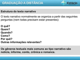 AULA 1
Os gêneros textuais mais comuns ao tipo narrativo são
notícia, informe, conto, crônica e romance.
O texto narrativo normalmente se organiza a partir das seguintes
perguntas (nem todas precisam estar presentes):
O quê?
Quem?
Quando?
Como?
Por quê?
Outras informações relevantes?
Estrutura do texto narrativo
 
