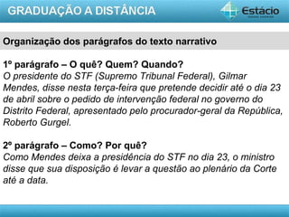 AULA 1
Organização dos parágrafos do texto narrativo
1º parágrafo – O quê? Quem? Quando?
O presidente do STF (Supremo Tribunal Federal), Gilmar
Mendes, disse nesta terça-feira que pretende decidir até o dia 23
de abril sobre o pedido de intervenção federal no governo do
Distrito Federal, apresentado pelo procurador-geral da República,
Roberto Gurgel.
2º parágrafo – Como? Por quê?
Como Mendes deixa a presidência do STF no dia 23, o ministro
disse que sua disposição é levar a questão ao plenário da Corte
até a data.
 