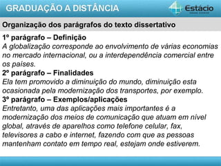AULA 1
Organização dos parágrafos do texto dissertativo
1º parágrafo – Definição
A globalização corresponde ao envolvimento de várias economias
no mercado internacional, ou a interdependência comercial entre
os países.
2º parágrafo – Finalidades
Ela tem promovido a diminuição do mundo, diminuição esta
ocasionada pela modernização dos transportes, por exemplo.
3º parágrafo – Exemplos/aplicações
Entretanto, uma das aplicações mais importantes é a
modernização dos meios de comunicação que atuam em nível
global, através de aparelhos como telefone celular, fax,
televisores a cabo e internet, fazendo com que as pessoas
mantenham contato em tempo real, estejam onde estiverem.
 