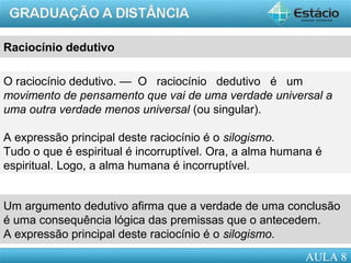 AULA 1
Raciocínio dedutivo
O raciocínio dedutivo. — O raciocínio dedutivo é um
movimento de pensamento que vai de uma verdade universal a
uma outra verdade menos universal (ou singular).
A expressão principal deste raciocínio é o silogismo.
Tudo o que é espiritual é incorruptível. Ora, a alma humana é
espiritual. Logo, a alma humana é incorruptível.
Um argumento dedutivo afirma que a verdade de uma conclusão
é uma consequência lógica das premissas que o antecedem.
A expressão principal deste raciocínio é o silogismo.
AULA 8
 