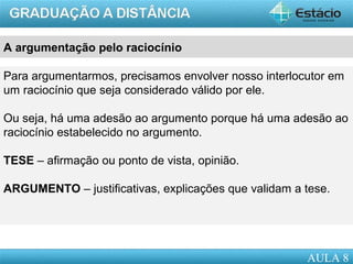AULA 1
A argumentação pelo raciocínio
Para argumentarmos, precisamos envolver nosso interlocutor em
um raciocínio que seja considerado válido por ele.
Ou seja, há uma adesão ao argumento porque há uma adesão ao
raciocínio estabelecido no argumento.
TESE – afirmação ou ponto de vista, opinião.
ARGUMENTO – justificativas, explicações que validam a tese.
AULA 8
 