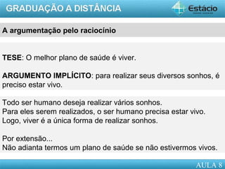 AULA 1
A argumentação pelo raciocínio
TESE: O melhor plano de saúde é viver.
ARGUMENTO IMPLÍCITO: para realizar seus diversos sonhos, é
preciso estar vivo.
Todo ser humano deseja realizar vários sonhos.
Para eles serem realizados, o ser humano precisa estar vivo.
Logo, viver é a única forma de realizar sonhos.
Por extensão...
Não adianta termos um plano de saúde se não estivermos vivos.
AULA 8
 