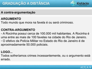AULA 1
A contra-argumentação
Contra-argumentar é tomar como base o raciocínio usado para
desestruturá-lo.
ARGUMENTO
Todo mundo que mora na favela é ou será criminoso.
CONTRA-ARGUMENTO
- A Rocinha possui cerca de 100.000 mil habitantes. A Rocinha é
uma entre as mais de 100 favelas na cidade do Rio de Janeiro.
- O efetivo da Polícia Militar no Estado do Rio de Janeiro é de
aproximadamente 50.000 policiais.
LOGO...
Todos sofreríamos crimes incessantemente, ou o argumento está
errado.
AULA 8
 