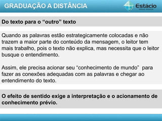 AULA 1
Do texto para o “outro” texto
Quando as palavras estão estrategicamente colocadas e não
trazem a maior parte do conteúdo da mensagem, o leitor tem
mais trabalho, pois o texto não explica, mas necessita que o leitor
busque o entendimento.
Assim, ele precisa acionar seu “conhecimento de mundo” para
fazer as conexões adequadas com as palavras e chegar ao
entendimento do texto.
O efeito de sentido exige a interpretação e o acionamento de
conhecimento prévio.
 