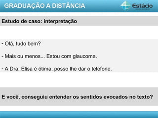 AULA 1
Estudo de caso: interpretação
- Olá, tudo bem?
- Mais ou menos... Estou com glaucoma.
- A Dra. Elisa é ótima, posso lhe dar o telefone.
E você, conseguiu entender os sentidos evocados no texto?
 