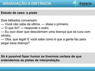 AULA 1
Estudo de caso: a piada
Só é possível fazer humor se tivermos certeza de que
entendemos as pistas de interpretação.
Dois bêbados conversam:
— Você não sabe da última. — disse o primeiro.
— O que foi? — responde o outro.
— Eu ouvi dizer que descobriram uma doença que se cura com
whisky.
— Oba, que legal! E você sabe como é que a gente faz para
pegar essa doença?
 