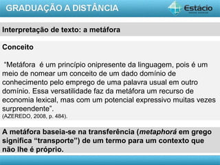 AULA 1
Conceito
“Metáfora é um princípio onipresente da linguagem, pois é um
meio de nomear um conceito de um dado domínio de
conhecimento pelo emprego de uma palavra usual em outro
domínio. Essa versatilidade faz da metáfora um recurso de
economia lexical, mas com um potencial expressivo muitas vezes
surpreendente”.
(AZEREDO, 2008, p. 484).
A metáfora baseia-se na transferência (metaphorá em grego
significa “transporte”) de um termo para um contexto que
não lhe é próprio.
Interpretação de texto: a metáfora
 